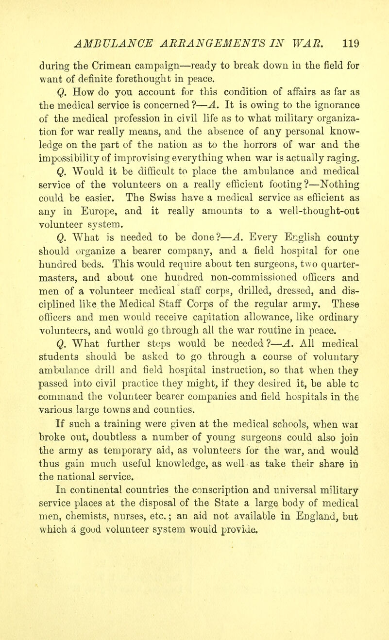 during the Crimean campaign—ready to break down in the field for want of definite forethought in peace. Q. How do you account for this condition of affairs as far as the medical service is concerned ?—A. It is owing to the ignorance of the medical profession in civil life as to what military organiza- tion for war really means, and the absence of any personal know- ledge on the part of the nation as to the horrors of war and the impossibility of improvising everything when war is actually raging. Q. Would it be difficult to place the ambulance and medical service of the volunteers on a really efficient footing?—Nothing could be easier. The Swiss have a medical service as efficient as any in Europe, and it really amounts to a well-thought-out volunteer system. Q. What is needed to be done?—A. Every English county should organize a bearer company, and a field hospital for one hundred beds. This would require about ten surgeons, two quarter- masters, and about one hundred non-commissioned officers and men of a volunteer medical staff corps, drilled, dressed, and dis- ciplined like the Medical Staff Corps of the regular army. These officers and men would receive capitation allowance, like ordinary volunteers, and would go through all the war routine in peace. Q. What further steps would be needed ?—A. All medical students should be asked to go through a course of voluntary ambnlance drill and field hospital instruction, so that when they passed into civil practice they might, if they desired it, be able tc command the volunteer bearer companies and field hospitals in the various lai ge towns and counties. If such a training were given at the medical schools, when war broke out, doubtless a number of young surgeons could also join the army as temporary aid, as volunteers for the war, and would thus gain much useful knowledge, as well as take their share in the national service. In continental countries the conscription and universal military service places at the disposal of the State a large body of medical men, chemists, nurses, etc.; an aid not available in England, but which a goud volunteer system would provide.