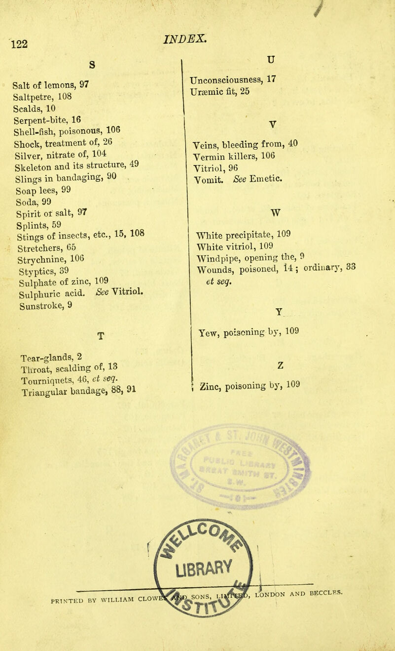 S Salt of lemons, 97 Saltpetre, 108 Scalds, 10 Serpent-bite, 16 Shell-fish, poisonous, 106 Shock, treatment of, 26 Silver, nitrate of, 104 Skeleton and its structure, 49 Slings in bandaging, 90 Soap lees, 99 Soda, 99 Spirit ot salt, 97 Splints, 59 Stings of insects, etc., 15, 108 Stretchers, 65 Strychnine, 106 Styptics, 39 Sulphate of zinc, 109 Sulphuric acid, ^ee Vitriol. Sunstroke, 9 T Tear-glands, 2 Throat, scalding of, 13 Tourniquets, 46, et seq. Triangular bandage, 88, 91 U Unconsciousness, 17 Ursemic fit, 25 V Veins, bleeding from, 40 Vermin killers, 106 Vitriol, 96 Vomit. See Emetic. W White precipitate, 109 White vitriol, 109 Windpipe, opening the, 9 Wounds, poisoned, 14 ; ordinary, 33 et seq. Y Yew, poisoning by, 109 Z Zinc, poisoning by, 109