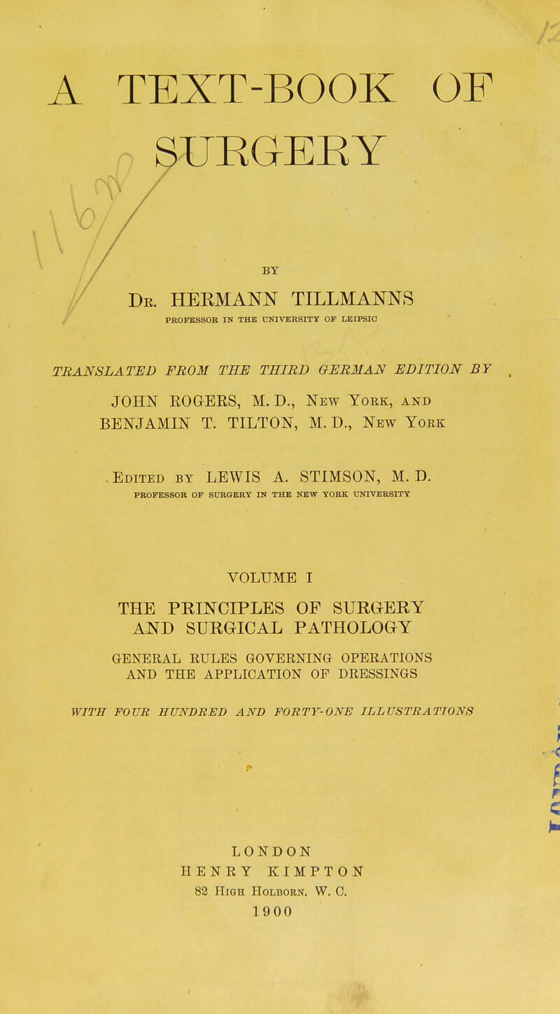 A TEXT-BOOK OF n UROERY I / BY Dr. HERMANN TILLMANNS PROFBSSOE IN THE UNIVERSITY OF LEIPSIC TRANSLATED FROM THE THIRD GERMAN EDITION BY JOHN EOGERS, M. D., New Yoek, and BENJAMIN T. TILTON, M. D., New York Edited by LEWIS A. STIMSON, M. D. PROFESSOR OF SURGERY IN THE NEW YORK UNIVERSITY VOLUME I THE PRINCIPLES OF SURGERY AND SURGICAL PATHOLOGY GENERAL RULES GOVERNING OPERATIONS AND THE APPLICATION OF DRESSINGS WITH FOUR HUNDRED AND FORTY-ONE ILLUSTRATIONS LONDON HENRY KIMPTON 82 High Holborn, W. C. 1900