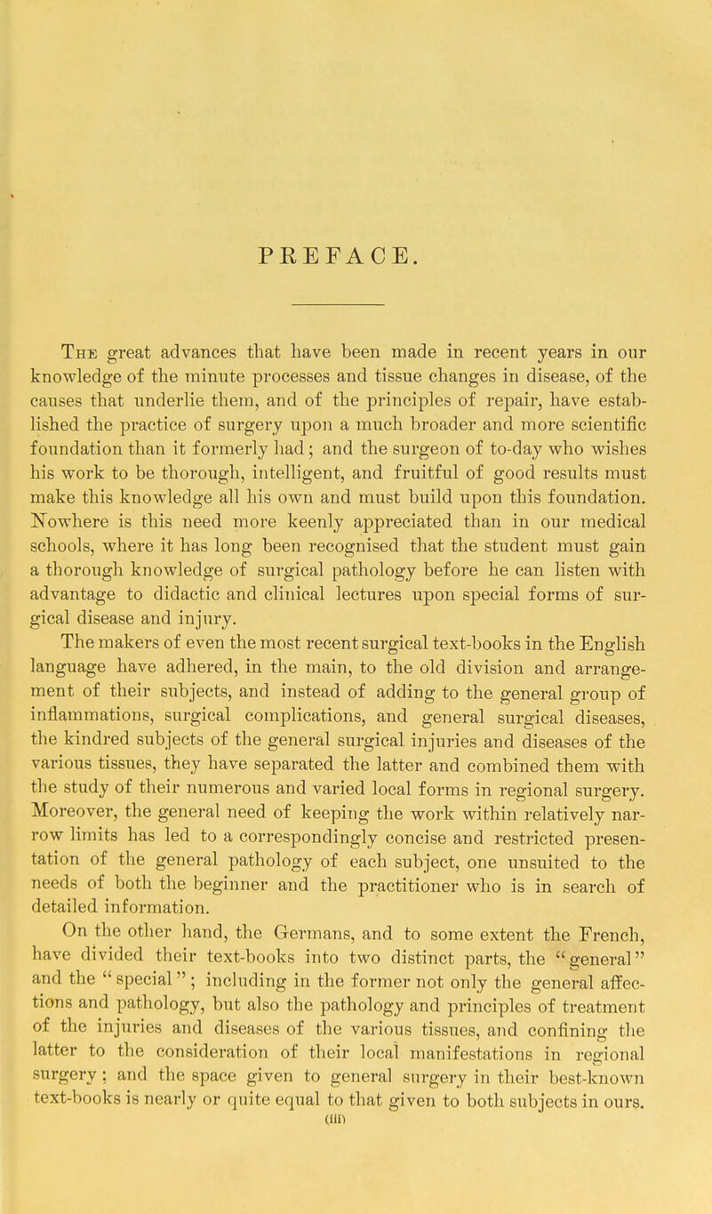 PEEFACE. The great advances that have been made in recent years in our knowledge of the rainnte processes and tissue changes in disease, of the causes that underlie them, and of the principles of repair, have estab- lished the practice of surgery upon a much broader and more scientific foundation than it formerly had; and the surgeon of to-day who wishes his work to be thorough, intelligent, and fruitful of good results must make this knowledge all his own and must build upon this foundation. ^Nowhere is this need more keenly appreciated than in our medical schools, where it has long been recognised that the student must gain a thorough knowledge of surgical pathology before he can listen with advantage to didactic and clinical lectures upon special forms of sur- gical disease and injury. The makers of even the most recent surgical text-books in the English language have adhered, in the main, to the old division and arrange- ment of their subjects, and instead of adding to the general group of inflammations, surgical complications, and general surgical diseases, the kindred subjects of the general surgical injuries and diseases of the various tissues, they have separated the latter and combined them with the study of their numerous and varied local forms in regional surgery. Moreover, the general need of keeping the work within relatively nar- row limits has led to a correspondingly concise and restricted presen- tation of the general pathology of each subject, one unsuited to the needs of both the beginner and the practitioner who is in search of detailed information. On the other hand, the Germans, and to some extent the French, have divided their text-books into two distinct parts, the  general and the  special  ; including in the former not only the general affec- tions and pathology, but also the pathology and principles of treatment of the injuries and diseases of the various tissues, and confining the latter to the consideration of their local manifestations in rceional surgery ; and the space given to general surgei-y in their best-known text-books is nearly or quite equal to that given to both subjects in ours.