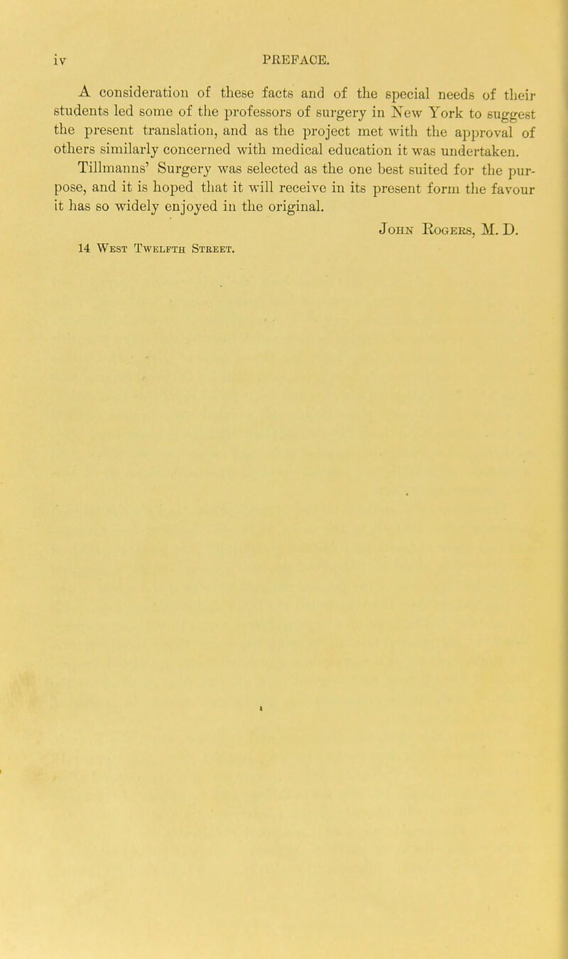 A consideration of these facts and of the special needs of their students led some of the professors of surgery in New York to suggest the present translation, and as the project met with the approval of others similarly concerned with medical education it was undertaken. Tillmanns' Surgery was selected as the one best suited for the pur- pose, and it is hoped that it will receive in its present form the favour it has so widely enjoyed in the original. John Eogees, M. D. 14 West Twelfth Street.