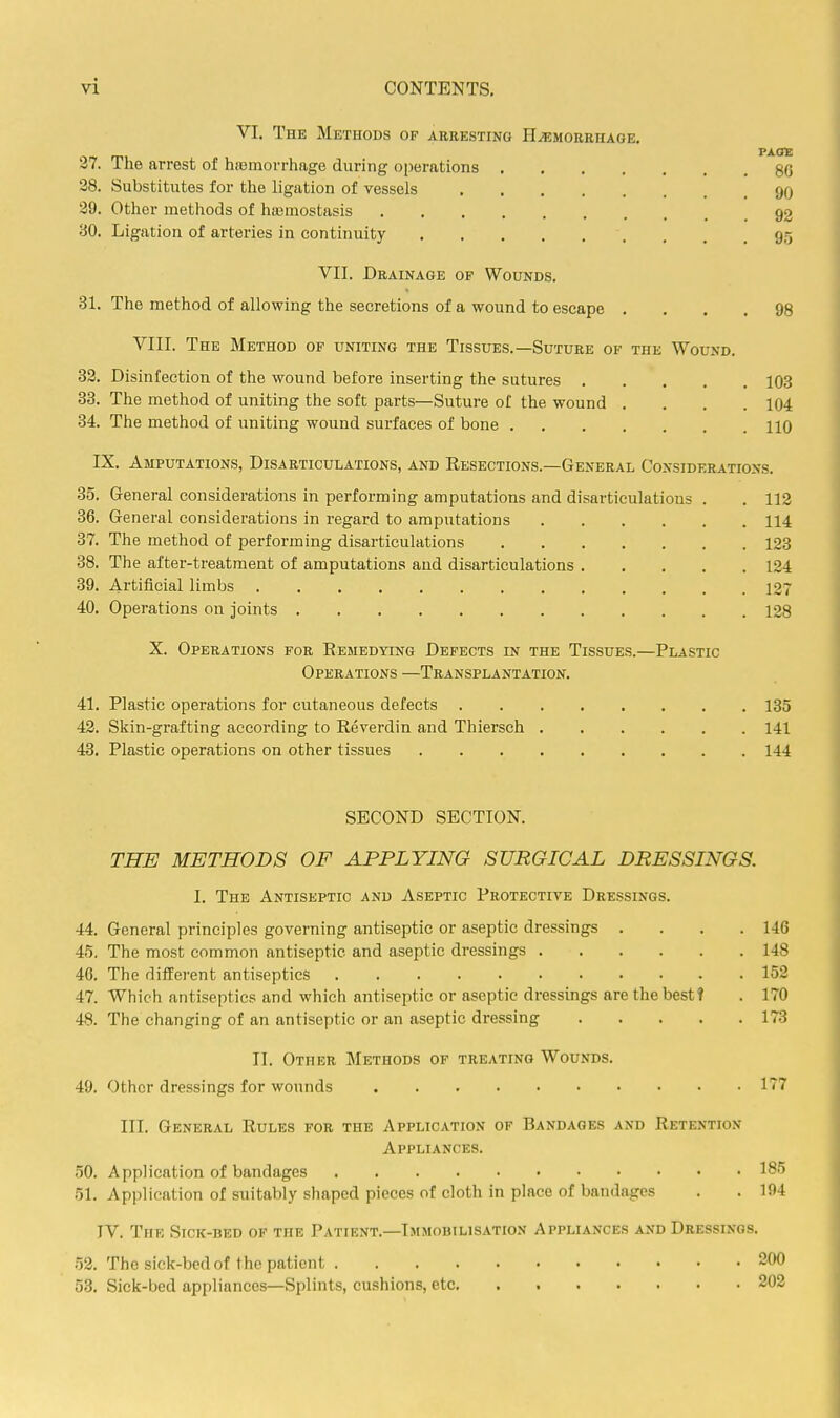 VI. The Methods of arresting Haemorrhage. PAOlE 37. The arrest of hiemorrhage during operations 80 28. Substitutes for the ligation of vessels 90 39. Other methods of hajmostasis 92 80. Ligation of arteries in continuity 95 VII. Drainage of Wounds. 31. The method of allowing the secretions of a wound to escape .... 98 VIII. The Method of uniting the Tissues.—Suture of the Wound. 32. Disinfection of the wound before inserting the sutures 103 33. The method of uniting the soft parts—Suture of the wound .... 104 34. The method of uniting wound surfaces of bone 110 IX. Amputations, Disarticulations, and Resections.—General Considerations. 35. General considerations in performing amputations and disarticulations . . 112 36. General considerations in regard to amputations 114 37. The method of performing disarticulations 123 38. The after-treatment of amputations and disarticulations 124 39. Artificial limbs 127 40. Operations on joints 128 X. Operations for Remedying Defects in the Tissues.—Plastic Operations —Transplantation. 41. Plastic operations for cutaneous defects 135 42. Skin-grafting according to Reverdin and Thiersch 141 43. Plastic operations on other tissues 144 SECOND SECTION. THE METHODS OF APPLYING SURGICAL DRESSINGS. I. The Antiseptic and Aseptic Protective Dressings. 44. General principles governing antiseptic or aseptic dressings .... 146 45. The most common antiseptic and aseptic dressings 148 46. The different antiseptics 152 47. Which antiseptics and which antiseptic or aseptic dressings are the best! . 170 48. The changing of an antiseptic or an aseptic dressing 173 II. Other Methods of treating Wounds. 49. Other dressings for wounds 177 III. General Rules for the Application of Bandages and Retention Appliances. 50. Application of bandages 185 51. Application of suitably shaped pieces of cloth in place of bandages . . 194 IV. The Sick-bed of the Patient.—Immobilisation Appliances and Dressings, 52. The sick-bcd of the patient 200 53. Sick-bed appliances—Splints, cushions, etc 202