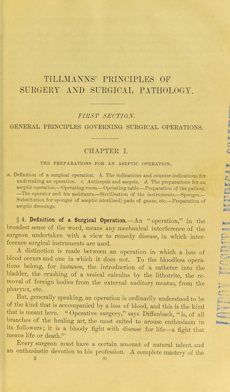 TILLMANNS' PRINCIPLES OF SURGERY AND SURGICAL PATHOLOGY. FIRST SECTION. GENERAL PRINCIPLES GOVERNING SURGICAL OPERATIONS. CHAPTER L THE PREPARATIONS FOR AN ASEPTIC OPERATION. a. Definition of a surgical operation, b. The indications and counter-indications for undertaking an operation, c. Antisepsis and asepsis, d. The preparations for an aseptic operation.—Operating room.—Operating table.—Preparation of the patient. —The operator and his assistants.—Sterilisation of the instruments.—Sponges.— Substitution for sponges of aseptic (sterilised) pads of gauze, etc.—Preparation of aseptic dressings. § 4. Definition of a Surgical Operation.—An  operation, in the broadest sense of the word, means any mechanical interference of the surgeon undertaken with a view to remedy disease, in which inter- ference surgical instruments are used. A distinction is made between an operation in which a loss of blood occurs and one in which it does not. To the bloodless opera- tions belong, for instance, the introduction of a catheter into the bladder, the crushing of a vesical calculus by the lithotrite, the re- moval of foreign bodies from the external auditory meatus, from the pharynx, etc. But, generally speaking, an operation is ordinarily understood to be of the kind that is accompanied by a loss of blood, and this is the kind that is meant here.  Operative surgery, says Diffenbach,  is, of all branches of the healing art, the most suited to arouse enthusiasm in its followers; it is a bloody fight with disease for life—a fight tliat means life or death. Every surgeon must have a certain amount of natural talent, and an enthusiastic devotion to his profession. A complete mastery of tiie