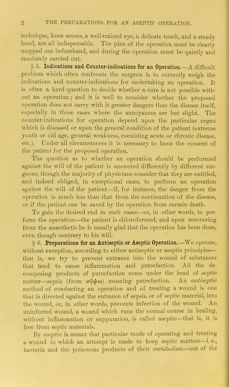 technique, keen senses, a well-trained eye, a delicate touch, and a steady- hand, are all indispensable. The plan of the operation must be clearly mapped out beforehand, and during the operation must be quietly and resolutely carried out. § 5. Indications and Counter-indications for an Operation.—A difficult problem which often confronts the surgeon is to correctly weigh the indications and counter-indications for undertaking an operation. It is often a hard question to decide whether a cure is not possible with- out an operation; and it is well to consider whether the proposed operation does not carry with it greater dangei-s than the disease itself, especially in those cases where the annoyances are but slight. The counter-indications for operation depend upon the particular organ which is diseased or upon the general condition of the patient (extreme youth or old age, general weakness, coexisting acute or chronic disease, etc.). Under all circumstances it is necessary to have the consent of the patient for the proposed operation. The question as to whether an operation should be performed against the will of the patient is answered differently by different sur- geons, though the majority of physicians consider that they are entitled, and indeed obliged, in exceptional cases, to perform an operation against the will of the patient—if, for instance, the danger from the operation is much less than that from the continuation of the disease, or if the patient can be saved by the oiDcration from certain death. To gain the desired end in such cases—or, in other words, to per- form the operation—the patient is chloroformed, and upon recovering from the anaesthetic he is usually glad that the operation has been done, even though contrary to his will. § 6. Preparations for an Antiseptic or Aseptic Operation.—We operate, without exception, according to either antiseptic or aseptic principles— that is, we try to prevent entrance into the wound of substances that tend to cause inflammation and putrefaction. All the de- composing products of putrefaction come under the head of septic matter—sepsis (from arj^ti) meaning putrefaction. An antiseptic method of conducting an operation and of treating a wound is one that is directed against the entrance of sepsis, or of septic material, into the wound, or, in other words, prevents infection of the wound. An uninfected wound, a wound which runs the normal course in healing, without inflammation or suppuration, is called aseptic—that is, it is free from septic materials. By aseptic is meant that particular mode of operating and treating a wound in which an attempt is made to keep septic matters—i. e., bacteria and the poisonous products of their metabolism—out of the