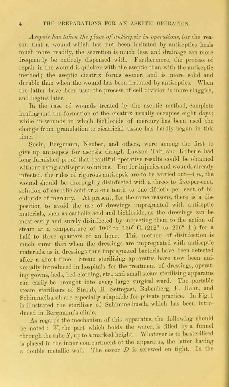 Asepsis has taken the place of antisepsis in operations, ior the rea- son that a wound which has not been irritated by antiseptics heals much more readily, the secretion is much less, and drainage can more frequently be entirely dispensed with. Furthermore, the process of repair in the woimd is quicker with the aseptic than with the antiseptic method; the aseptic cicatrix forms sooner, and is more solid and durable than when the wound has been irritated by antiseptics. When the latter have been used the process of cell division is more sluggish, and begins later. In the case of wounds treated by the aseptic method, complete healing and the formation of the cicatrix usually occupies eight days; while in wounds in which bichloride of mercury has been used the change from granulation to cicatricial tissue has hardly begun in this time. Socin, Bergmann, ISTeuber, and others, were among the first to give up antisepsis for asepsis, though Lawson Tait, and Koberle had long furnished proof that beautiful operative results could' be obtained without using antiseptic solutions. But for injuries and wounds already infected, the rules of rigorous antisepsis are to be carried out—i. e., the wound should be thoroughly disinfected with a three- to five-per-cent. solution of carbolic acid or a one tenth to one fiftieth per cent, of bi- chloride of mercury. At present, for the same reasons, there is a dis- position to avoid the use of dressings impregnated with antiseptic materials, such as carbolic acid and bichloride, as the dressings can be most easily and surely disinfected by subjecting them to the action of steam at a temperature of 100° to 130° C. (212° to 266° F.) for a half to three quarters of an hour. This method of disinfection is much surer than when the dressings are impregnated with antiseptic materials, as in dressings thus impregnated bacteria have been detected after a short time. Steam sterilising apparatus have now been uni- versally introduced in hospitals for the treatment of dressings, operat- ing gowns, beds, bed-clothing, etc., and small steam sterilising apparatus can easily be brought into every large surgical ward. The portable steam sterilisers of Straub, U. Settegast, Bubenberg, E. Halm, and Schiramelbusch are especially adaptable for private practice. In Fig. 1 is illustrated the steriliser of Schimmelbusch, which has been intro- duced in Bergmann's clinic. As regards the mechanism of this apparatus, the following should be noted : the part which holds the water, is filled by a funnel through the tube T, up to a marked height. Whatever is to be sterilised is placed in the inner compartment of the apparatus, the latter having a double metallic wall. The cover D is screwed on tight. In the