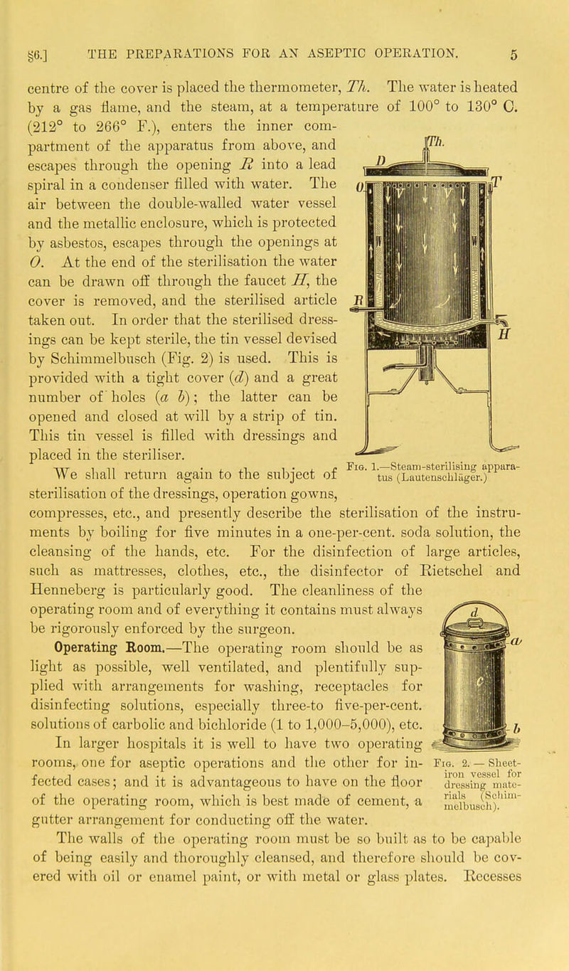 centre of the cover is placed the thermometer, Th. The water is heated by a gas flame, and the steam, at a temperature of 100° to 130° C. (212° to 266° F.), enters the inner com- partment of the apparatus from above, and escapes through the opening R into a lead spiral in a condenser filled with water. The air between the double-walled water vessel and the metallic enclosure, which is protected by asbestos, escapes through the openings at 0. At the end of the sterilisation the water can be drawn off through the faucet ZT, the cover is removed, and the sterilised article taken out. In order that the sterilised dress- ings can be kept sterile, the tin vessel devised by Schimmelbusch (Fig. 2) is used. This is provided with a tight cover {d) and a great number of holes {a 5); the latter can be opened and closed at will by a strip of tin. This tin vessel is filled with dressings and placed in the steriliser. We shall return again to the subject of sterilisation of the dressings, operation gowns, compresses, etc., and presently describe the sterilisation of the instru- ments by boiling for five minutes in a one-per-cent. soda solution, the cleansing of the hands, etc. For the disinfection of large articles, such as mattresses, clothes, etc., the disinfector of Kietschel and Henneberg is particularly good. The cleanliness of the operating room and of everything it contains must always be rigorously enforced by the surgeon. Operating Room.—The operating room should be as light as possible, well ventilated, and plentifully sup- plied with arrangements for washing, receptacles for disinfecting solutions, especially tliree-to five-per-cent. solutions of carbolic and bichloride (1 to 1,000-5,000), etc. In larger hospitals it is well to have two operating rooms, one for aseptic operations and the other for in- fected cases; and it is advantageous to have on the floor of the operating room, which is best made of cement, a gutter arrangement for conducting off the water. The walls of the operating room must be so built as to be capable of being easily and thoroughly cleansed, and therefore should be cov- ered with oil or enamel paint, or with metal or glass plates. Recesses Fig. 1.—Steam-sterilisiug appara- tus (Lautenschliiger.) Fig. 2. — Sheet- iron vessel for dressing mnte- riuls (Scliini- melbusch).