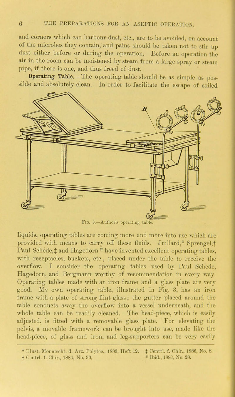 and corners wliich can harbour dust, etc., are to be avoided, on account of the microbes they contain, and pains should be taken not to stir up dust either before or during the operation. Before an operation the air in the room can be moistened by steam from a large spray or steam pipe, if there is one, and thus freed of dust. Operating Table.—The operating table should be as simple as pos- sible and absolutely clean. In order to facilitate the escape of soiled Fig. 3.—Author's operating table. liquids, operating tables are coming more and more into use which are provided with means to carry off these fluids. Juillard,* Sprengel,f Paul Schede,:}: and Hagedorn * have invented excellent operating tables, with receptacles, buckets, etc., placed under the table to receive the overflow. I consider the operating tables used by Paul Schede, Hagedorn, and Bergmann worthy of recommendation in every way. Operating tables made with an iron frame and a glass plate are very good. My own operating table, illustrated in Fig. 3, has an iron frame with a plate of strong flint glass; the gutter placed around the table conducts away the overflow into a vessel underneath, and the whole table can be readily cleaned. The head-piece, which is easily adjusted, is fitted with a removable glass plate. For elevating tlie pelvis, a movable framework can be brought into use, made like the head-piece, of glass and iron, and leg-supporters can be very easily * must. Moiiatscht. d. Arz. Polytec, 1883, Heft 12. t Contrl. f. Chir.. 1886, No. 8. t Centrl. f. Chir., 1884, No. 30. » Ibid., 1887, No. 28.
