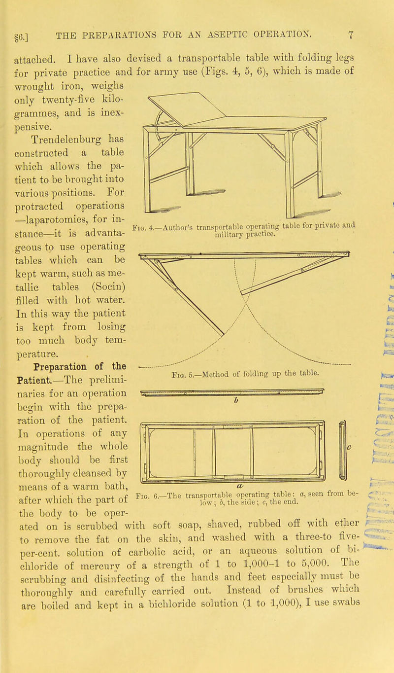 §6.] Fio. 4.—Author's transportable operating table for private and military practice. attached. I have also devised a transportable table v^'ith folding legs for private practice and for army use (Figs. 4, 5, 6), which is made of wrought iron, weighs only twenty-five kilo- grammes, and is inex- pensive. Trendelenburg has constructed a table which allows the pa- tient to be brought into various positions. For protracted operations —laparotomies, for in- stance—it is advanta- geous to use operating tables which can be kept warm, such as me- tallic tables (Socin) filled with hot water. In this way the patient is kept from losing too much body tem- perature. Preparation of the Patient.—The prelimi- naries for an operation begin with the prepa- ration of the patient. In operations of any magnitude the whole body should be first thoroughly cleansed by means of a warm bath, after which the part of the body to be oper- ated on is scrubbed with Fig. 5—Method of folding up the table. Fig. 6.—The transportable operating table: a, seen from be- low ; 6, the side; c, the end. soft soap, shaved, rubbed off with ether to remove the fat on the skin, and washed with a three-to five- per-cent. solution of carbolic acid, or an aqueous solution of bi- chloride of mercury of a strength of 1 to 1,000-1 to 5,000. The scrubbing and disinfecting of the hands and feet especially must be thoroughly and carefully carried out. Instead of brushes which