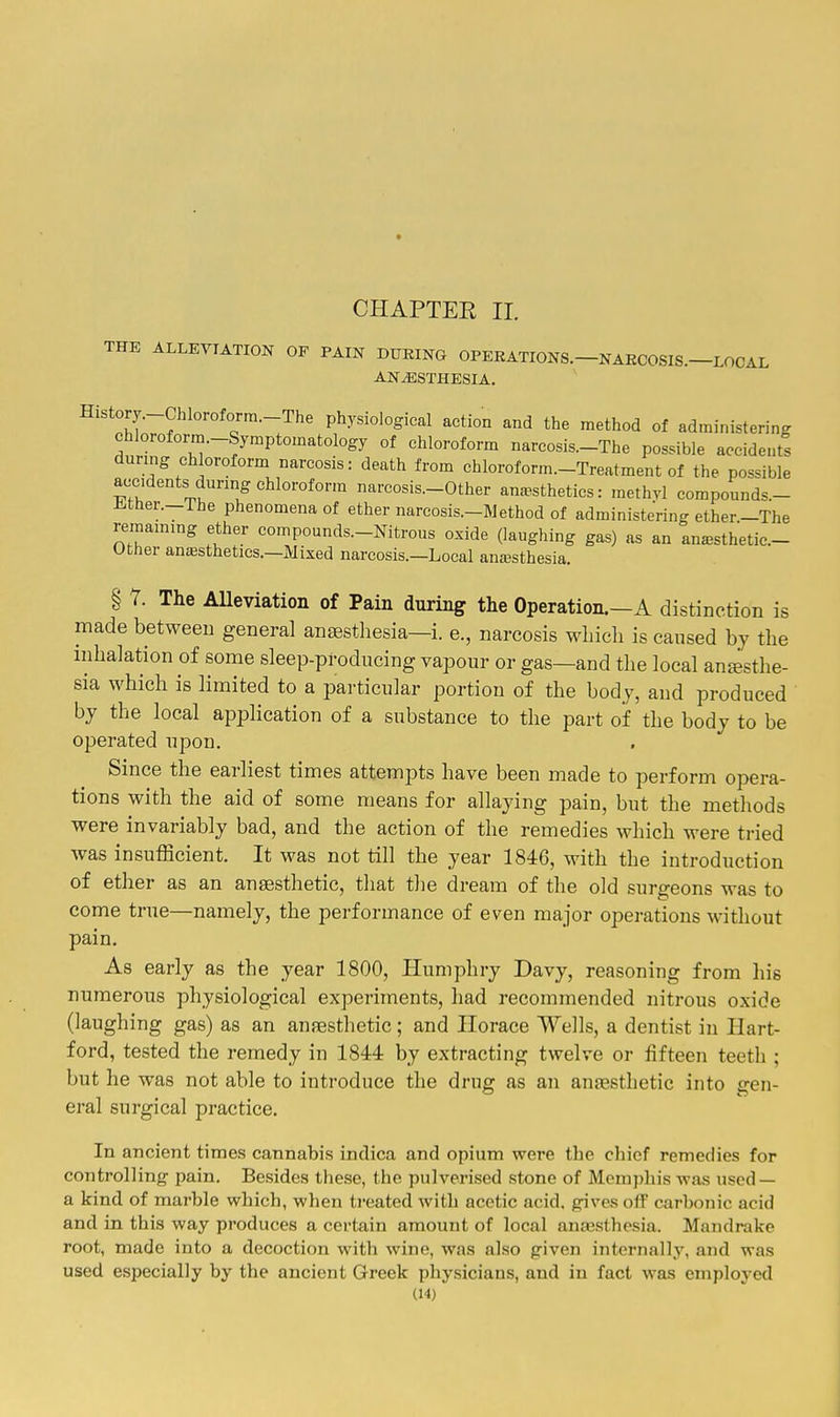 CHAPTER 11. THE ALLEVIATION OF PAIN DUKING OPERATIONS.—NARCOSIS.—LOCAL ANESTHESIA. History.-ChIoroform.-The physiological action and the method of administering chloroform.-Symptomatology of chloroform narcosis.-The possible accidents during chloroform narcosis: death from chloroform.-Treatment of the possible accidents during chloroform narcosis.-Other anaesthetics: methyl compounds.- Jl.ther.-The phenomena of ether narcosis.-Method of administering ether-The remaining ether compounds.-Nitrous oxide (laughing gas) as an anesthetic- Other anaesthetics.—Mixed narcosis.—Local anaesthesia. § 7. The AUeviation of Pain during the Operation.—A distinction is made between general anaesthesia-i. e., narcosis which is cansed by the inhalation of some sleep-producing vapour or gas—and the local anesthe- sia which is limited to a particular portion of the body, and produced by the local application of a substance to the part of the body to be operated upon. Since the earliest times attempts have been made to perform opera- tions with the aid of some means for allaying pain, but the methods were invariably bad, and the action of the remedies which were tried was insufficient. It was not till the year 1846, with the introduction of ether as an anaesthetic, that the dream of the old surgeons was to come true—namely, the performance of even major operations without pain. As early as the year 1800, Humphry Davy, reasoning from his numerous physiological experiments, had recommended nitrous oxide (laughing gas) as an anaesthetic; and Horace Wells, a dentist in Hart- ford, tested the remedy in 1844 by extracting twelve or fifteen teeth ; but he was not able to introduce the drug as an anesthetic into gen- eral surgical practice. In ancient times cannabis indica and opium were tlie chief remedies for controlling pain. Besides these, the pulverised stone of Memphis was used — a kind of marble which, when treated with acetic acid, gives off carbonic acid and in this way produces a certain amount of local anajsthesia. Mandrake root, made into a decoction with wine, was also given internally, and was used especially by the ancient Greek physicians, and in fact was employed