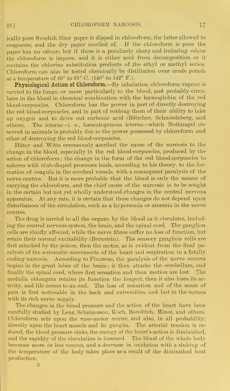 ically pure Swedish filter paper is dipped in chloroform, the latter allowed to evaporate, and the dry paper smelied of. If the chloroform is pure the paper has no odour; hut if there is a peculiarly sharp and m-itating odour the chloroform is impure, and it is either acid from decomposition or it contains the ciilorine substitution products of ,the ethyl or methyl series. Chloroform can also be tested chemically by distillation over crude potash at a temperature of 60° to 61° C. (140° to 142° F.). Physiological Action of Chloroform.—By inhalation, chloroform vapour is carried to the lungs, or more particularly to the blood, and probably circu- lates in the blood in chemical combination with the haemoglobin of the red blood-corpuscles. Chloroform has the power in part of directly destroying the red blood-corpuscles, and in part of robbing them of their ability to take up oxygen and to drive out carbonic acid (Bottcher, Schmiedeberg, and others). The icterus—i. e., haematogenous icterus—which Nothnagel ob- served in animals is probably due to the power possessed by chloroform and ether of destroying the red blood-corpuscles. Hiiter and Witte erroneously ascribed the cause of the narcosis to the change in the blood, especially in the red blood-corpuscles, produced by the action of chloroform; the change in the form of the red blood-corpuscles to spheres with club-shaped processes leads, according to his theory, to the for- mation of coagula in the cerebral vessels, with a consequent paralysis of the nerve centres. But it is more probable that the blood is only the means of carrying the chloroform, and the chief cause of the narcosis is to be sought in the certain but not yet wholly understood changes in the central nervous apparatus. At any rate, it is certain that these changes do not depend upon disturbances of the circulation, such as a hyperaemia or anaemia in the nerve centres. The drug is carried to all the organs by the blood as it circulates, includ- ing the central nervous system, the brain, and the spinal cord. The ganglion cells are chiefly affected, while the nerve fibres suffer no loss of function, but retain their normal excitability (Bernstein). The sensory ganglion cells are first attacked by the poison, then the motoi', as is evident from the final pa- i-alysis of the automatic movements of the heart and respiration in a fatally ending narcosis. According to Flourens, the paralysis of the nerve centres begius in the great lobes of the brain; it then attacks the cerebellum, and finally the spinal cord, where first sensation and then motion are lost. The medulla oblongata retains its function the longest, then it also loses its ac- tivity, and life comes to an end. The loss of sensation and of the sense of pain is first noticeable in the back and extremities, and last in the cornea with its rich nerve supply. The changes in the blood pressure and the action of the heart have been carefully studied by Lenz, Sch^inesson, Koch, Bowditch, Minot, and others. Chloroform acts upon the vaso-motor centre, and also, in all probability, directly upon the heart muscle and its ganglia. The arterial tension is re- duced, the blood pressure sinks, the energy of the heart's action is diminished, and the rapidity of the circulation is lessened. The blood of the whole body becomes more or less venous, and a decrease in oxidation with a sinking of the temperature of the body takes place as a result of the diminished heat production. 3