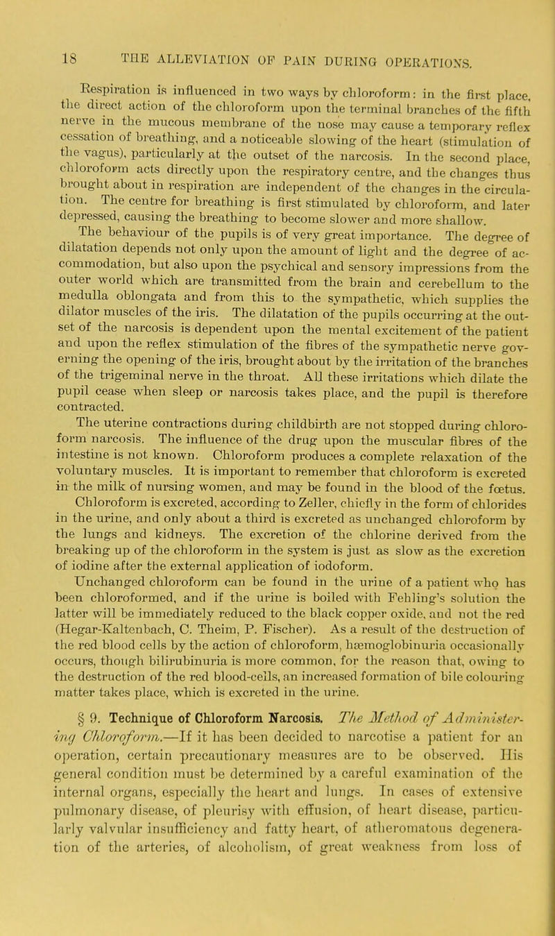 Respiration is influenced in two ways by cliloroform: in the first place, the direct action of the chloroform upon the terminal branches of the fifth nerve in the mucous membrane of the nose may cause a temporary reflex cessation of bi-eathing, and a noticeable slowing of the heart (stimulation of the vagus), particularly at the outset of the narcosis. In the second place, chloroform acts directly upon the respiratory centre, and the changes thu.s brought about in respiration are independent of the changes in the circula- tion. The centre for breathing is first stimulated by chloroform, and later depressed, causing the breathing to become .slower and more .shallow. The behaviour of the pupils is of very great importance. The degree of dilatation depends not only upon the amount of light and the degree of ac- commodation, but also upon the psychical and sensory impressions from the outer world which are transmitted from the brain and cerebellum to the medulla oblongata and from this to the sympathetic, which supplies the dilator muscles of the ii-is. The dilatation of the pupils occurring at the out- set of the narcosis is dependent upon the mental excitement of the patient and upon the reflex stimulation of the fibres of the .sympathetic nerve gov- erning the opening of the iris, brought about by the irritation of the branches of the trigeminal nerve in the throat. All these irritations which dilate the pupil cease when sleep or narcosis takes place, and the pupil is therefore contracted. The uterine contractions during childbirth are not stopped dui-ing chloro- form narcosis. The influence of the drug upon the muscular fibres of the intestine is not known. Chloroform produces a complete relaxation of the voluntary muscles. It is important to remember that chloroform is excreted in the milk of nursing women, and may be found in the blood of the foetus. Chloroform is excreted, according to Zeller, chiefly in the form of chlorides in the urine, and only about a third is excreted as unchanged chloroform by the lungs and kidneys. The excretion of the chlorine derived from the breaking up of the chloroform in the system is just as slow as the excretion of iodine after the external application of iodoform. Unchanged chloi'oform can be found in the urine of a patient who has been chloroformed, and if the urine is boiled with Fehling's solution the latter will be immediately reduced to the black copper oxide, and not the red (Hegar-Kaltenbach, C. Theim, P. Fischer). As a result of the desti'uction of the red blood cells by the action of chloroform, liEemoglobinuj'ia occasionally occurs, though bilirubinuria is more common, for the reason that, owing to the destruction of the red blood-cells, an increased formation of bile colouring matter takes place, which is excreted in the urine. § 9. Technique of Chloroform Narcosis. The Metliod of Admhnstcr- ing Chloroform.—If it has been decided to narcotise a patient for an operation, certain precautionaiy measures are to be observed. His general condition must be determined by a careful examination of the internal organs, especially the heart and lungs. In cases of extensive pulmonary disease, of pleurisy with effusion, of heart disease, particu- larly valvular insufficiency and fatty heart, of atheromatous degenera- tion of the arteries, of alcoholism, of great weakness from loss of