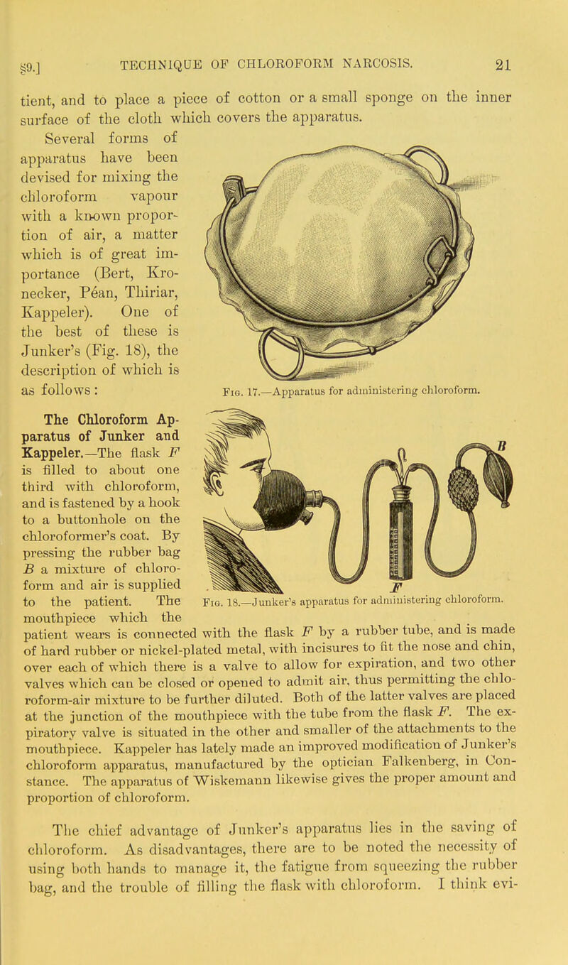 tient, and to place a piece of cotton or a small sponge on the inner surface of the cloth which covers the apparatus. Several forms of apparatus have been devised for mixing the chloroform vapour with a known propor- tion of air, a matter w^hich is of great im- portance (Bert, Kro- necker, Pean, Thiriar, Kappeler), One of the best of these is Junker's (Fig. 18), the description of which is as follows : Fig. 17.—Apparatus for administering chloroform. The Chloroform Ap- paratus of Junker and Xappeler.—The flask F is filled to about one third with chloroform, and is fastened by a hook to a buttonhole on the chloroformer's coat. By pressing the rubber bag B a mixture of chloro- form and air is supplied mouthpiece which the patient wears is connected with the flask F by a rubber tube, and is made of hard rubber or nickel-plated metal, with incisures to fit the nose and chin, over each of which there is a valve to allow for expiration, and two other valves which can be closed or opened to admit air, thus permitting the cblo- roform-air mixture to be further diluted. Both of the latter valves are placed at the junction of the mouthpiece with the tube from the flask F. The ex- piratory valve is situated in the other and smaller of the attachments to the mouthpiece. Kappeler has lately made an improved modification of Junker's chloroform apparatus, manufactured by the optician Falkenberg, in Con- stance. The apparatus of Wiskemann likewise gives the proper amount and proportion of chloroform. The chief advantage of Junker's apparatus lies in the saving of chloroform. As disadvantages, there are to be noted the necessity of using both hands to manage it, the fatigue from squeezing tlie rubber bag, and the trouble of filling the flask with chloroform. I think evi-
