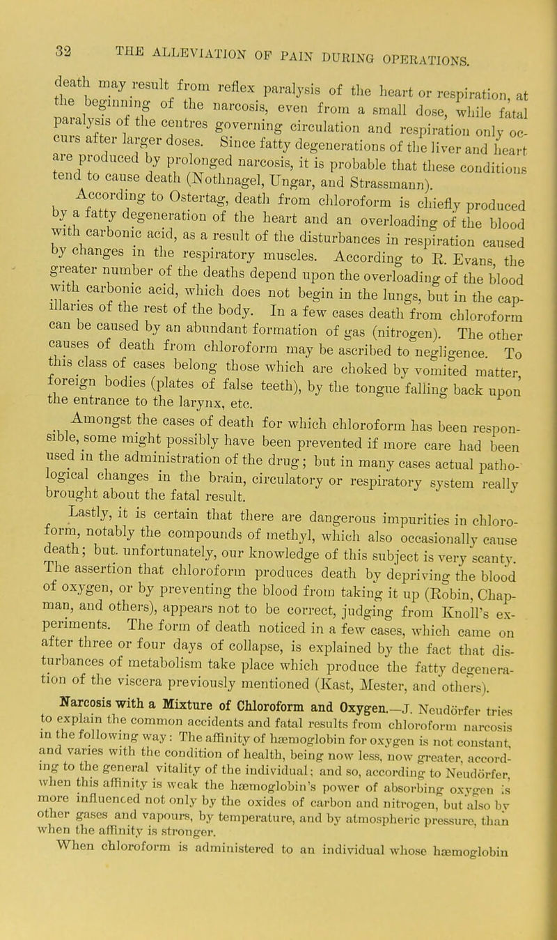 death may result from reflex paralysis of the heart or respiration at the beginning of the narcosis, even from a small dose, while f^tal paralysis of the centres governing circulation and respiration only oc- curs after larger doses. Since fatty degenerations of the liver and heart ai-e produced by prolonged narcosis, it is probable that these conditions tend to cause death (Nothnagel, Ungar, and Strassmann) According to Ostertag, death from chloroform is chiefly produced by a fatty degeneration of the heart and an overloading of the blood with carbonic acid, as a result of the disturbances in respiration caused by changes m the respiratory muscles. According to E Evans the greater number of the deaths depend upon the overloading of the blood with carbonic acid, which does not begin in the lungs, but in the cap- illaries of the rest of the body. In a few cases death from chloroform can be caused by an abundant formation of gas (nitrogen). The other causes of death from chloroform may be ascribed to negligence To this class of cases belong those which are choked by vomited matter foreign bodies (plates of false teeth), by the tongue falling back upon the entrance to the larynx, etc. Amongst the cases of death for which chloroform has been respon- sible, some might possibly have been prevented if more care had been used in the administration of the drug; but in many cases actual patho- logica changes in the brain, circulatory or respiratory system really brought about the fatal result. Lastly, it is certain that there are dangerous impurities in chloro- form, notably the compounds of methyl, which also occasionally cause death; but. unfortunately, our knowledge of this subject is very scanty. The assertion that chloroform produces death by depriving the blood of oxygen, or by preventing the blood from taking it up (Robin, Chap- man, and others), appears not to be correct, judging from Knoll's ex- periments. The form of death noticed in a few^ases, which came on after three or four days of collapse, is explained by the fact that dis- turbances of metabolism take place which produce the fatty degenera- tion of the viscera previously mentioned (East, Mester, and others). Narcosis with a Mixture of Chloroform and Oxygen.-J. Neuddrfer tries to explain the common accidents and fatal results from chloroform narcosis m the following way: The affinity of haemoglobin for oxvgen is not constant and varies with the condition of health, being now less, now greater accord- ing to the general vitality of the individual; and so, according to Neudorfer when this affinity is weak the hemoglobin's power of absorbing oxygen Is more influenced not only by the oxides of carbon and nitrogen, but also by other gases and vapours, by temperature, and by atmospheric pressure than when the affinity is stronger. When chloroform is administered to an individual wliosc hajmoglobin