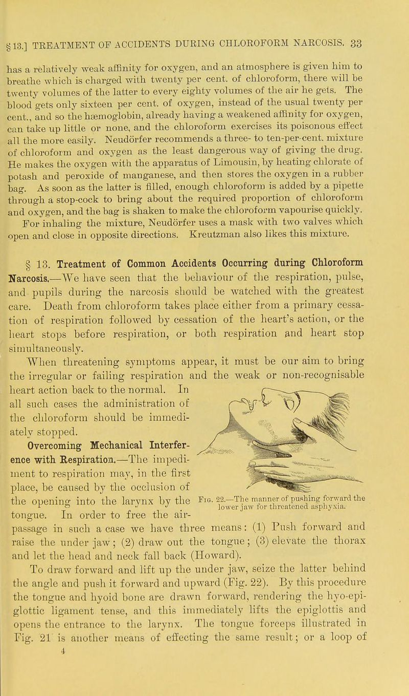 has a relatively weak affinity for oxygen, and an atmosphere is given him to breathe which is charged with twenty per cent, of chloroform, there will be twenty volumes of the latter to every eighty volumes of the air he gets. The blood gets only sixteen per cent, of oxygen, instead of the usual twenty per cent., and so the hgemoglobin, already having a weakened affinity for oxygen, can take up little or none, and the chloroform exercises its poisonous effect all the more easily. Neudorfer recommends a three- to ten-per cent, mixture of chloroform and oxygen as the least dangerous way of giving the drug. He makes the oxygen with the apparatus of Limousin, by heating chlorate of potash and peroxide of manganese, and then stores the oxygen in a rubber bag. As soon as the latter is filled, enough chloroform is added by a pipette through a stop-cock to bring about the required proportion of chloroform and oxygen, and the bag is shaken to make the chloroform vapourise quickly. For inhaling the mixture, Neudorfer uses a mask with two valves which open and close in opposite directions. Kreutzman also likes this mixture. § 13. Treatment of Common Accidents Occurring during Chloroform Narcosis.—We have seen that the behaviour of tlie respiration, pulse, and pupils during the narcosis should be watched with the greatest care. Death from chloroform takes place either from a primary cessa- tion of respiration followed by cessation of tlie heart's action, or the heart stops before respiration, or both respiration and heart stop simultaneously. When threatening symptoms appear, it must be our aim to bring the irregular or failing respiration and the weak or non-recognisable heart action back to the normal. In all such cases the administration o£ the chloroform should be immedi- ately stopped. Overcoming Mechanical Interfer- ence with Respiration.—The impedi- ment to respiration may, in the first place, be caused by the occlusion of tlie opening into the larynx by the Fig. 22.-The manner of pushing forward the 1 t> .1 J ^ lower jaw for threatened asphyxia. tongue. In order to free the air- passage in such a case we have three means: (1) Push forward and raise the under jaw; (2) draw out the tongue; (3) elevate the thorax and let the head and neck fall back (Howard). To draw forward and lift up the under jaw, seize the latter behind the angle and push it forward and upward (Fig. 22). By this procedure the tongue and hyoid bone are drawn forward, rendering the hyo-epi- glottic ligament tense, and this immediately lifts the epiglottis and opens the entrance to the larynx. The tongue forceps illustrated in Fig. 21 is another means of effecting the same result; or a loop of 4