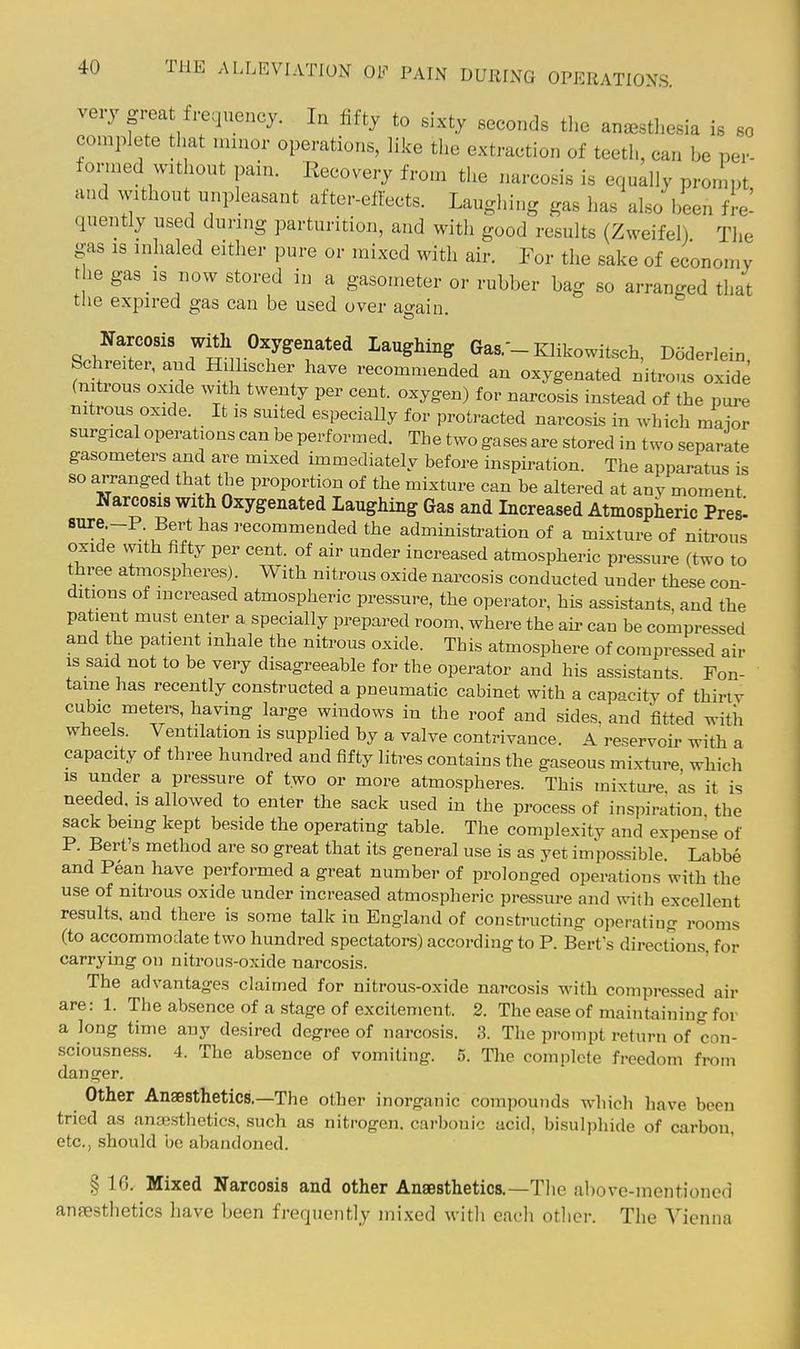 very great freqviBncy. In fifty to sixty seconds the anesthesia is so complete that minor operations, like the exti-action of teeth, can be per- formed without pain. Recovery from the narcosis is equally prompt and without unpleasant after-eftects. Laughing gas has also been fl-e^ quently used during parturition, and with good results (Zweifel) The gas IS inhaled either pure or mixed with air. For the sake of economy the gas IS now stored in a gasometer or rubber bag so arranged that tlie expired gas can be used over a^ain Narcosis witli Oxygenated Laughing Gas.-Klikowitsch, Doderlein Schreiter, and Hillischer have recomn.ended an oxygenated nitrous oxide (nitrous oxide with twenty per cent, oxygen) for narcosis instead of the pure nitrous oxide. It is suited especially for protracted narcosis in which maior surgical operations can be performed. The two gases are stored in two separate gasometers and are mixed immediately before inspiration. The apparatus is so arranged that the proportion of the mixture can be altered at any moment Narcosis with Oxygenated Laughing Gas and Increased Atmospheric Pres' * recommended the administration of a mixture of nitrous oxide with fifty per cent, of air under increased atmospheric pressure (two to three atmospheres). With nitrous oxide narcosis conducted under these con- ditions of increased atmospheric pressure, the operator, his assistants, and the patient must enter a specially prepared room, where the au- can be compressed and the patient inhale the nitrous oxide. This atmosphere of compressed air IS said not to be very disagreeable for the operator and his assistants Fon- taine has recently constructed a pneumatic cabinet with a capacity of thiriv cubic meters, having large windows in the roof and sides, and fitted with wheels. Ventilation is supplied by a valve contrivance. A reservoir with a capacity of three hundred and fifty litres contains the gaseous mixture which IS under a pressure of two or more atmospheres. This mixture as it is needed, is allowed to enter the sack used in the process of inspiration the sack being kept beside the operating table. The complexity and expense of P. Bert's method are so great that its general use is as yet impossible. Labbe and Pean have performed a great number of prolonged operations with the use of nitrous oxide under increased atmospheric pressure and with excellent results, and there is some talk in England of constructing operating rooms (to accommodate two hundred spectators) according to P. Bert's directions, for carrying on nitrous-oxide narcosis. ' The advantages claimed for nitrous-oxide narcosis with compressed air are: 1. The absence of a stage of excitement. 2. The ease of maintaining for a long time any desired degree of narcosis. 3. The prompt return of con- sciousness. 4. The absence of vomiting. 5. The complete freedom from danger. Other Anaesthetics.—The other inorganic compounds which have been tried as anaesthetics, such as nitrogen, carbonic acid, bisulphide of carbon, etc., should be abandoned. § 16. Mixed Narcosis and other Anaesthetics.—The above-mentioned anaesthetics have been frequently mixed with each other. The Vienna