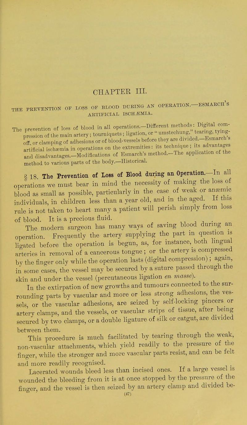 CHAPTEE III. THE PKEYENTION OF LOSS OF BLOOD DURING AN OPERATION.-ESMARCh's ARTIFICIAL ISCHEMIA. The prevention of loss of blood in all operations-Different hods : Digital com- pression of the main artery; tourniquets; ligation or --^-'^-^ ^^f;^^^ off or clamping of adhesions or of blood-vessels before they are div.ded.-Esmarch s aftificial isch/mia in operations on the extremities: its techmque ; ,ts advantage and disadvantages-Modifications of Esmarch's method.-The application of the method to various parts of the body.—Historical. § 18 The Prevention of Loss of Blood during an Operation.—In all operations we must bear in mind the necessity of making the loss of blood as small as possible, particularly in the case of weak or anaemic individuals, in children less than a year old, and m the aged, it tins rule is not taken to heart many a patient will perish simply from loss of blood. It is a precious fluid. _ The modern surgeon has many ways of saving blood during an operation. Frequently the artery supplying the part m question is licrated before the operation is begun, as, for instance, both lingua arteries in removal of a cancerous tongue ; or the artery is compressed by the finger only while the operation lasts (digital compression); again, in some cases, tlie vessel may be secured by a suture passed through the skin and under the vessel (percutaneous ligation en masse). In the extirpation of new growths and tumours connected to the sur- rounding parts by vascular and more or less strong adhesions, the ves- sels, or the vascular adhesions, are seized by self-locking pincers or artery clamps, and the vessels, or vascular strips of tissue, after being secured by two clamps, or a double ligature of silk or catgut, are divided between them. This procedure is much facilitated by tearing through the weak, non-vascular attachments, which yield readily to the pressure of the finger, while the stronger and more vascular parts resist, and can be felt and more readily recognised. Lacerated wounds bleed less than incised ones. If a large vessel is wounded the bleeding from it is at once stopped by the pressure of the finirer, and the vessel is then seized by an artery clamp and divided be-