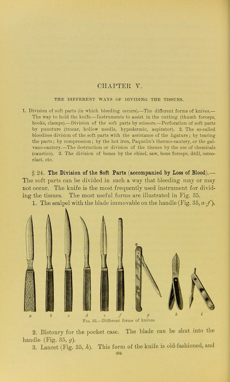 CHAPTER y. THE DIFFERENT WAYS OF DIVIDING THE TISSUES. 1. Division of soft parts (in which bleeding occurs).—The different forms of knives.— The way to hold the knife.—Instruments to assist in the cutting (thumb forceps, hooks, clamps).—Division of the soft parts by scissors.—Perfoi'ation of soft parts by puncture (trocar, hollow needle, hypodermic, aspirator). 3. The so-called bloodless division of the soft parts with the assistance of the ligature ; by tearing the parts; by compression; by the hot iron, Paquelin's thermo-cautery, or the gal- vano-cautery.—The destruction or division of the tissues by the use of chemicals (caustics). 3. The division of bones by the chisel, saw, bone forceps, drill, osteo- clast, etc. § 24. The Division of the Soft Parts (accompanied by Loss of Blood).— The soft parts can be divided in such a way that bleeding may or may not occur. The knife is the most frequently used instrument for divid- ing the tissues. The most useful forms are illustrated in Fig. 35. 1. The scalpel with the blade immovable on the handle (Fig. 35, a-f\ h c d e f g Fio. 35.—Different forms of knives. 2. Bistoury for the pocket case. The blade can be shut into the handle (Fig. 35, g). 3. Lancet (Fig. 35, h). This form of the knife is old-fashioned, and ((H)