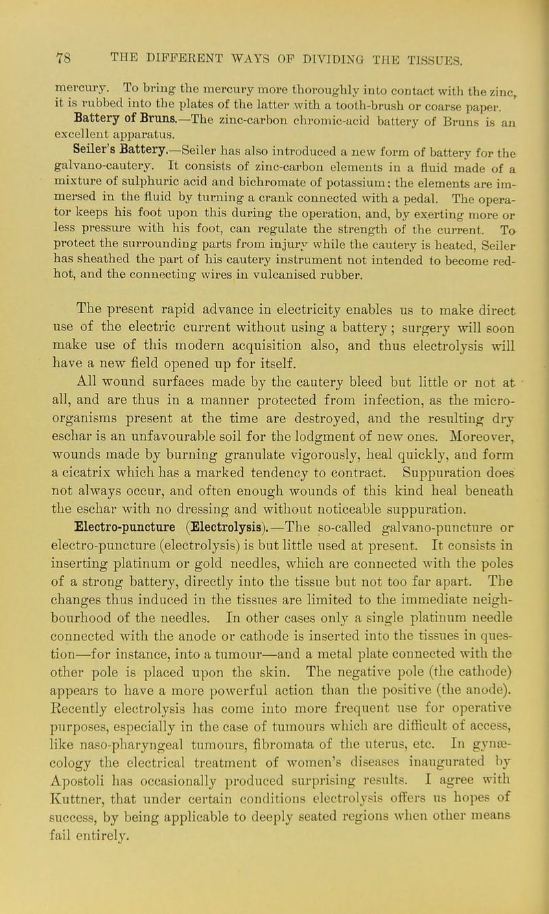 mercury. To bring the mercury more thoroughly into contact with the zinc, it is rubbed into the plates of the latter with a tooth-brush or coarse paper. Battery of Bruns.—The zinc-carbon chromic-acid battery of Bruns is an excellent apparatus. Sailer's Battery.—Seiler has also introduced a new form of battery for the galvano-cautery. It consists of zinc-carbon elements in a fluid made of a mixture of sulphuric acid and bichromate of potassium; the elements are im- mersed in the fluid by turning a crank connected with a pedal. The opera- tor keeps his foot upon this during the operation, and, by exerting more or less pressui-e with his foot, can regulate the strength of the current. To protect the surrounding parts from injury while the cautery is heated, Seiler has sheathed the part of his cautery instrument not intended to become red- hot, and the connecting wires in vulcanised rubber. The present rapid advance in electricity enables us to make direct use of the electric current without using a battery; surgery will soon make use of this modern acquisition also, and thus electrolysis will have a new field opened up for itself. All wound surfaces made by the cautery bleed but little or not at all, and are thus in a manner protected from infection, as the micro- organisms present at the time are destroyed, and the resulting dry eschar is an unfavourable soil for the lodgment of new ones. Moreover, wounds made by burning granulate vigorously, heal quickly, and form a cicatrix which has a marked tendency to contract. Suppuration does not always occur, and often enough wounds of this kind heal beneath the eschar with no dressing and without noticeable suppuration. Electro-puncture (Electrolysis).—The so-called galvano-puncture or electro-puncture (electrolysis) is but little used at present. It consists in inserting platinum or gold needles, which are connected with the poles of a strong battery, directly into the tissue but not too far apart. The changes thus induced in the tissues are limited to the immediate neigh- bourhood of the needles. In other cases only a single platinum needle connected with the anode or cathode is inserted into the tissues in ques- tion—for instance, into a tumour—and a metal plate connected with the other pole is placed upon the skin. The negative pole (the cathode) appears to have a more powerful action than the positive (the anode). Recently electrolysis has come into more frequent use for o]?erative purpo.ses, especially in the case of tumours which are difficult of access, like naso-pharyngeal tumours, fibromata of the uterus, etc. In gyniE- cology the electrical treatment of women's diseases inaugurated by Apostoli has occasionally produced surprising results. I agree with Kuttner, that under certain conditions electrolysis ofl'ers us hojies of success, by being applicable to deeply seated regions when other means fail entirely.