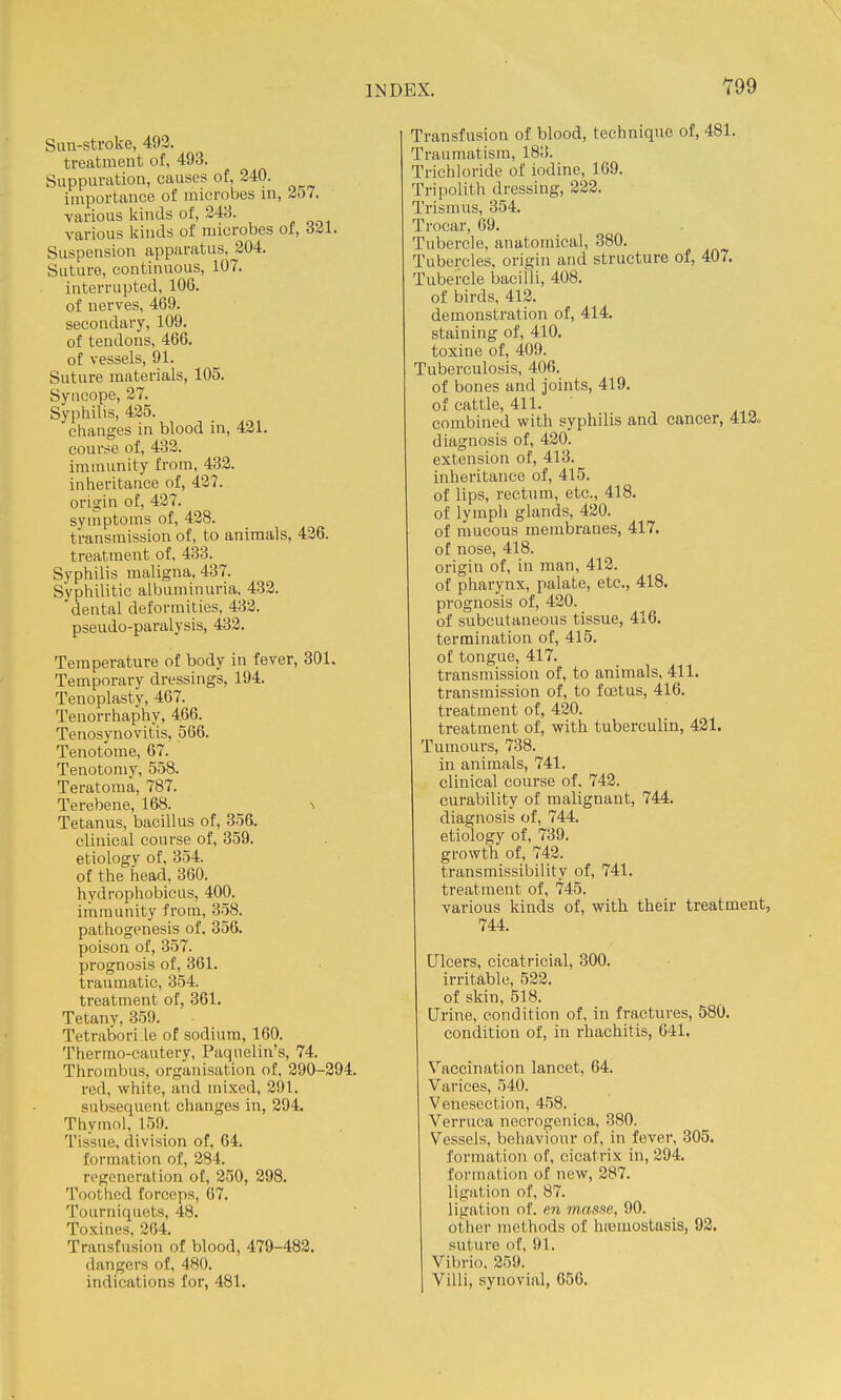 Sun-stroke, 493. treatment of, 493. Suppuration, causes of, 240. importance of microbes in, i57. various kinds of, 243. various kinds of microbes of, 6^1. Suspension apparatus, 204. Suture, continuous, 107. interrupted, 106. of nerves, 469. secondary, 109. of tendons, 466. of vessels, 91. Suture materials, 105. Syncope, 27. Syphilis, 425. clianges in blood in, 421. course of, 432. immunity from, 432. iniieritance of, 427. origin of, 427. syinptoms of, 428. transmission of, to animals, 426. treatment of, 433. Syphilis maligna, 437. Syphilitic albuminuria. 432. dental deformities, 432. pseudo-paralysis, 432. Temperature of body in fever, 801. Temporary dressings, 194. Tenoplasty, 467. Tenorrhaphy, 466. Tenosynovitis, 566. Tenotome, 67. Tenotomy, 558. Teratoma, 787. Terebene, 168. ^ Tetanus, bacillus of, 356. clinical course of, 359. etiology of, 354. of the head, 360. hydrophobicus, 400. immunity from, 358. pathogenesis of. 356. poison of, 357. prognosis of, 361. traumatic, 354. treatment of, 361. Tetany, 359. Tetrabori .le of sodium, 160. Thermo-cautery, Paquelin's, 74. Thrombus, organisation of, 290-294. red, white, and mixed, 291. subsequent changes in, 294. Thymol, 159. Tissue, division of, 64. formation of, 284. regeneration of, 250, 298. Toothed forceps, 67. Tourniquets, 48. Toxines, 264. Transfusion of blood, 479-482. dangers of, 480. indications for, 481. Transfusion of blood, technique of, 481. Traumatism, 183. Trichloride of iodine, 169. Tripolith dressing, 222. Trismus, 354. Trocar, 69. Tubercle, anatomical, 380. Tubercles, origin and structure of, 407. Tubercle bacilli, 408. of birds, 412. demonstration of, 414. staining of, 410. toxine of, 409. Tuberculosis, 406. of bones and joints, 419. of cattle, 411. combined with syphilis and cancer, 412. diagnosis of, 420. extension of, 413. inheritance of, 415. of lips, rectum, etc., 418. of lymph glands, 420. of mucous membranes, 417. of nose, 418. origin of, in man, 412. of pharynx, palate, etc., 418. pi-ognosis of, 420. of subcutaneous tissue, 416. termination of, 415. of tongue, 417. transmission of, to animals, 411. transmission of, to foetus, 416. treatment of, 420. treatment of, with tuberculin, 431. Tumours, 738. in animals, 741. clinical course of. 742. curability of malignant, 744. diagnosis of, 744. etiology of, 739. growth of, 742. transmissibility of, 741. treatment of, 745. various kinds of, with their treatment, 744. Ulcers, cicatricial, 300. irritable, 522. of skin, 518. Urine, condition of, in fractures, 580. condition of, in rhachitis, 041. Vaccination lancet, 64. Varices, 540. Venesection, 458. Verruca necrogenica, 380. Vessels, behaviour of, in fever, 305. formation of, cicatrix in, 294. formation of new, 287. ligation of, 87. ligation of. en masse, 90. other methods of hiemostasls, 92, suture of, 91. Vibrio. 259. Villi, synovial, 656.