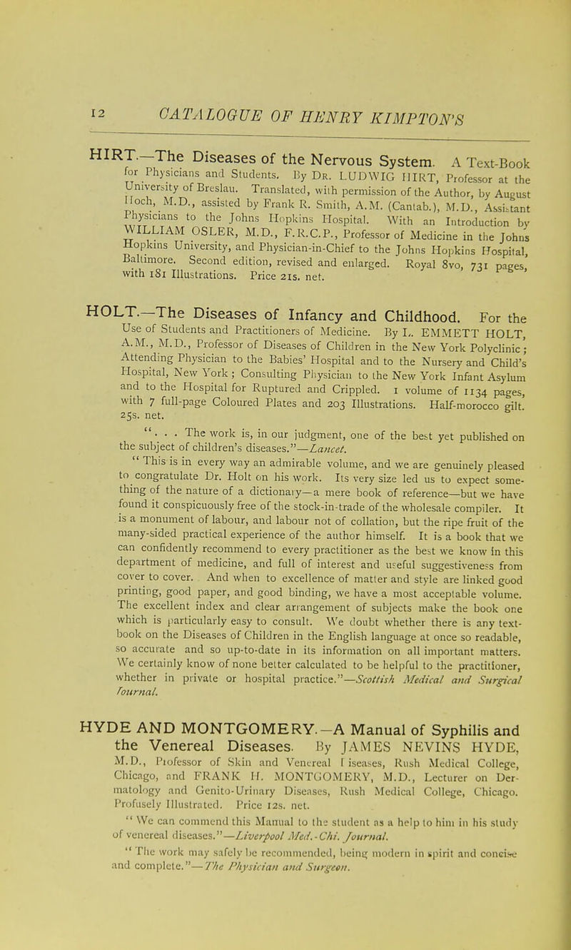 HIRT.-The Diseases of the Nervous System. A Text-Book for Physicians and Students. By Dr. LIJJ3WIG IIIRT, Professor at the University of Breslau. Translated, with permission of the Author, by August I loch, M.D., assisted by Frank R. .Smith, A.M. (Cantab.), M.D., Assistant I hysicians to the Johns Plopkins liospital. With an Introduction by WILLIAM OSLER, M.D., F.R.C.P., Professor of Medicine in the Johns Hopkins University, and Physician-in-Chief to the Johns Hopkins Hospital, Baltimore. Second edition, revised and enlarged. Royal 8vo, 731 pages with 181 Illustrations. Price 2is. net. ' HOLT.—The Diseases of Infancy and Childhood. For the Use of Students and Practitioners of Medicine. By L. EMMETT HOLT A.M., M.D., Professor of Diseases of Children in the New York Polyclinic; Attending Physician to the Babies' Hospital and to the Nursery and Child's Plospital, New York ; Consulting Pliysician to the New York Infant Asylum and to the Hospital for Ruptured and Crippled, i volume of 1134 pages, with 7 full-page Coloured Plates and 203 Illustrations. Half-morocco gilt. 25s. net. ... The work is, in our judgment, one of the best yet published on the subject of children's diseases.—Za«(re/.  This is in every way an admirable volume, and we are genuinely pleased to congratulate Dr. Holt on his work. Its very size led us to expect some- thing of the nature of a dictionary—a mere book of reference—but we have found it conspicuously free of the stock-in-trade of the wholesale compiler. It is a monument of labour, and labour not of collation, but the ripe fruit of the many-sided practical experience of the author himself. It is a book that we can confidently recommend to every practitioner as the best we know in this department of medicine, and full of interest and useful suggestiveness from cover to cover. And when to excellence of matter and style are linked good printing, good paper, and good binding, we have a most acceptable volume. The excellent index and clear arrangement of subjects make the book one which is particularly easy to consult. We doubt whether there is any text- book on the Diseases of Children in the English language at once so readable, so accurate and so up-to-date in its information on all important matters. We certainly know of none better calculated to be helpful to the practitioner, whether in private or hospital practice.—5f£7//«// Medical and Surgical Tournal. HYDE AND MONTGOMERY.-A Manual of Syphilis and the Venereal Diseases. By JAMES NEVINS HYDE, M. D., Professor of Skin and Venereal I iseases. Rush Medical College, Chicago, and FRANK If. MONTGOMERY, M.D., Lecturer on Der- matology and Genito-Urinary Diseases, Rush Medical College, Chicago. Profusely Illustrated. Price 12s. net.  We can commend this Manual to th j student as a help lo him in his study of venereal diseases.—Liverpool Med.-Chi. Journal.  file work may safely be recommended, i)eintj modern in spirit and conci.se and complete.—77/1; Physician and Surgeon.