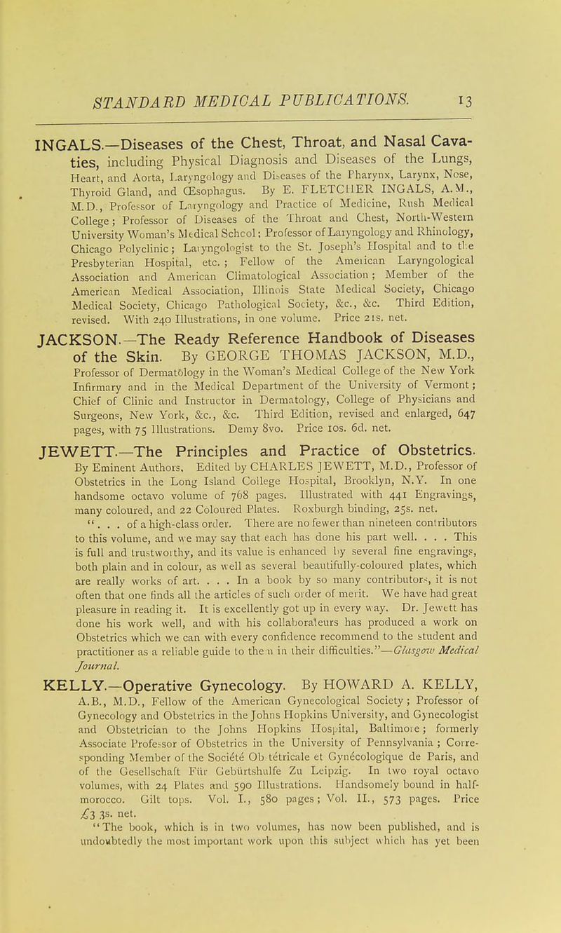 INGALS.—Diseases of the Chest, Throat, and Nasal Cava- ties, including Physical Diagnosis and Diseases of the Lungs, Heart, and Aorta, Laryngology and Dibeases of the Pharynx, Larynx, Nose, Thyroid Gland, and CEsophngus. By E. FLETCHER INGALS, A.M., M.D., Professor of Laryngology and Practice of Medicine, Rush Medical College; Professor of Diseases of the Throat and Chest, North-Western University Woman's Medical School; Professor of Laryngology and Rhinology, Chicago Polyclinic; Laiyngologist to the St. Joseph's Hospital and to tie Presbyterian Hospital, etc. ; Fellow of the Ameiican Laryngological Association and American Climatological Association; Member of the American Medical Association, Illinois State Medical Society, Chicago Medical Society, Chicago Pathological Society, &c., &c. Third Edition, revised. With 240 Illustrations, in one volume. Price 21s. net. JACKSON.—The Ready Reference Handbook of Diseases of the Skin. By GEORGE THOMAS JACKSON, M.D., Professor of Dermatfilogy in the Woman's Medical College of the New York Infirmary and in the Medical Department of the University of Vermont; Chief of CHnic and Instructor in Dermatology, College of Physicians and Surgeons, New York, &c., &c. Third Edition, revised and enlarged, 647 pages, with 75 Illustrations. Demy 8vo. Price los. 6d. net. JEWETT.—The Principles and Practice of Obstetrics. By Eminent Authors. Edited by CHARLES JEWETT, M.D., Professor of Obstetrics in the Long Island College Hospital, Brooklyn, N.Y. In one handsome octavo volume of 768 pages. Illustrated with 441 Engravings, many coloured, and 22 Coloured Plates. Roxburgh binding, 25s, net. ... of a high-class order. There are no fewer than nineteen conlributors to this volume, and we may say that each has done his part well. . . . This is full and trustworthy, and its value is enhanced by several fine engravings, both plain and in colour, as well as several beautifully-coloured plates, which are really works of art. ... In a book by so many contributors, it is not often that one finds all the articles of such order of merit. We have had great pleasure in reading it. It is excellently got up in every way. Dr. Jewett has done his work well, and with his collaboraleurs has produced a work on Obstetrics which we can with every confidence recommend to the ttudent and practitioner as a reliable guide to the n ia iheir difficulties.—Glasgmv Medical Journal. KELLY.—Operative Gynecology. By HOWARD A. KELLY, A.B., M.D., Fellow of the American Gynecological Society; Professor of Gynecology and Obstetrics in the Johns Hopkins University, and Gynecologist and Obstetrician to the Johns Hopkins Hospital, Baltimore; formerly Associate Profe^sor of Obstetrics in the University of Pennsylvania ; Corre- .'iponding Member of the Societe Ob tetricale et Gynecologique de Paris, and of the Gesellschaft Filr Gebiirtshulfe Zu Leipzig. In two royal octavo volumes, with 24 Plates and 590 Illustrations. Handsomely bound in half- morocco. Gilt tops. Vol. I., 580 pages; Vol. II., 573 pages. Price .3s. net, The book, which is in two volumes, has now been published, and is undowbtedly the most important work upon this subject w hich has yet been