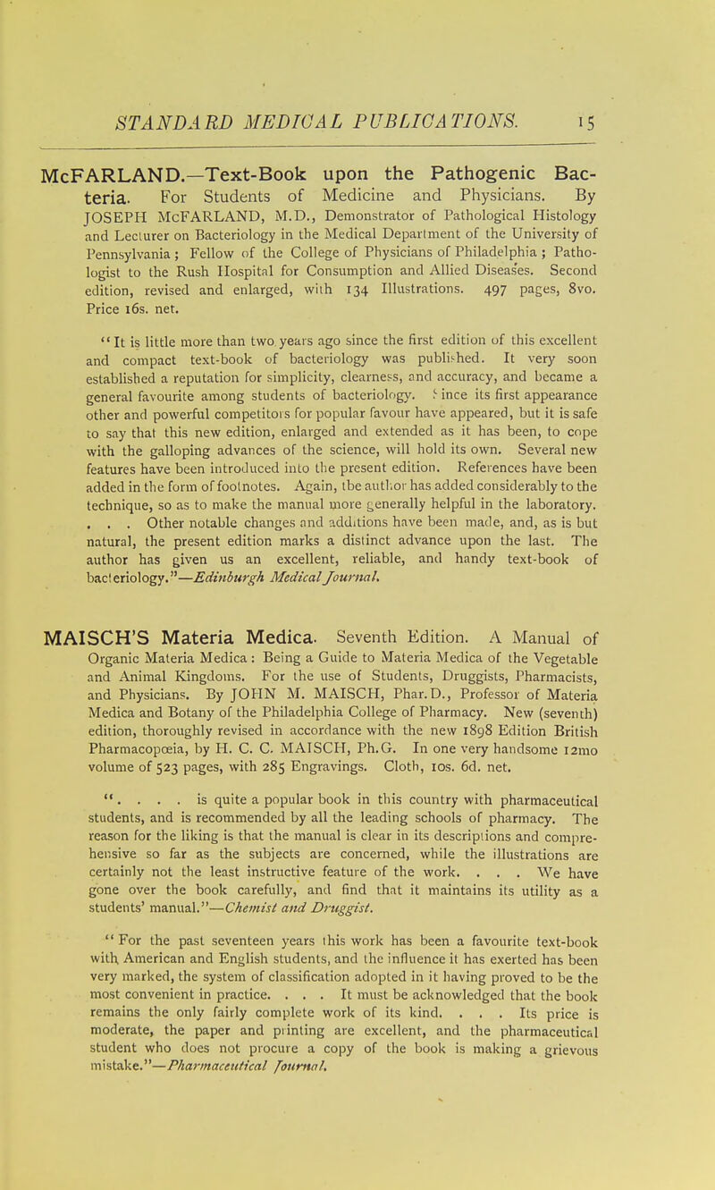 McFARLAND.—Text-Book upon the Pathogenic Bac- teria. For Students of Medicine and Physicians. By JOSEPH McFARLAND, M.D., Demonstrator of Pathological Histology and Leclurer on Bacteriology in the Medical Department of the University of Pennsylvania ; Fellovv' of the College of Physicians of Philadelphia ; Patho- logist to the Rush Hospital for Consumption and Allied Diseas'es. Second edition, revised and enlarged, with 134 Illustrations. 497 pages, 8vo. Price i6s. net. It is little more than two years ago since the first edition of this excellent and compact text-book of bacteriology was published. It very soon established a reputation for simplicity, clearness, and accuracy, and became a general favourite among students of bacteriology. !■ ince its first appearance other and powerful competitors for popular favour have appeared, but it is safe to say that this new edition, enlarged and extended as it has been, to cope with the galloping advances of the science, will hold its own. Several new features have been introduced into the present edition. References have been added in the form of footnotes. Again, tbe autl.or has added considerably to the technique, so as to make the manual more generally helpful in the laboratory. . . . Other notable changes and additions have been made, and, as is but natural, the present edition marks a distinct advance upon the last. The author has given us an excellent, reliable, and handy text-book of bacteriology.—Edinburgh Medical Journal. MAISCH'S Materia Medica. Seventh Edition. A Manual of Organic Materia Medica : Being a Guide to Materia Medica of the Vegetable and Animal Kingdoms. For the use of Students, Druggists, Pharmacists, and Physicians. By JOPIN M. MAISCH, Phar.D., Professor of Materia Medica and Botany of the Philadelphia College of Pharmacy. New (seventh) edition, thoroughly revised in accordance with the new 1898 Edition British Pharmacopoeia, by H. C. C. MAISCH, Ph.G. In one very handsome i2mo volume of 523 pages, with 285 Engravings. Cloth, los. 6d. net.  .... is quite a popular book in this country with pharmaceutical students, and is recommended by all the leading schools of pharmacy. Tbe reason for the liking is that the manual is clear in its descriptions and compre- he r.sive so far as the subjects are concerned, while the illustrations are certainly not the least instructive feature of the work. . . , We have gone over the book carefully, and find that it maintains its utility as a students' manual.—Chemist and Druggist.  For the past seventeen years this work has been a favourite text-book with, American and English students, and the influence it has exerted has been very marked, the system of classification adopted in it having proved to be the most convenient in practice. ... It must be acknowledged that the book remains the only fairly complete work of its kind. ... Its price is moderate, the paper and printing are excellent, and the pharmaceutical student who does not procure a copy of the book is making a grievous mistake.—Pharmaceutical foumal.