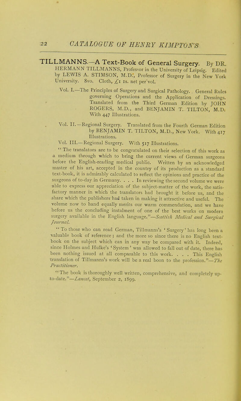 TILLMANNS.—A Text-Book of General Surgery. By DR. HERMANN TILLMANNS, Professor in the University of Leipsig. Edited by LEWIS A. STIMSON, M.D.', Professor of Surgery in the New York University. 8vo. Cloth, £i is. net per'vol. Vol. I.—The Principles of Surgery and Surgical Pathology. General Rules governing Operations and the Application of Dressings. Translated from the Third German Edition by JOHN ROGERS, M.D., and BENJAMIN T. TILTON, M.D. With 447 Illustrations. Vol. II.—Regional Surgery. Translated from the Fourth German Edition by BENJAMIN T. TILTON, M.D., New York. With 417 Illustrations. Vol. III.—Regional Surgery. With 517 Illustrations.  The translators are to be congratulated on their selection of this work as a medium through which to bring the current views of German surgeons before the English-reading medical public. Written by an acknowledged master of his art, accepted in the country of its production as a standard text-book, it is admirably calculated to reflect the opinions and practice of the surgeons of to-day .in Germany. . . . In reviewing the second volume we were able to express our appreciation of the subject-matter of the work, the satis- factory manner in which the translators had brought it before us, and the share which the publishers had taken in making it attractive and useful. The volume now to hand equally merits our warm commendation, and we have before us the concluding instalment of one of the best works on modern surgery available in tlie English \a.nga2ig&.—Scottish Medical and Surgical /ournal.  To those who can read German, Tillmanns's ' Surgerj'' has long been a valuable book of reference; and the more so since there is no English text- book on the subject which can in any way be compared with it. Indeed, since Holmes and Hulke's ' System ' was allowed to fall out of date, there has been nothing issued at all comparable to this work. . . . This English translation of Tillmanns's work will be a real boon to the profession.—The Practitioner. The book is thoroughly well written, comprehensive, and coinpletely up- to-date.—Lancet, September 2, 1899.