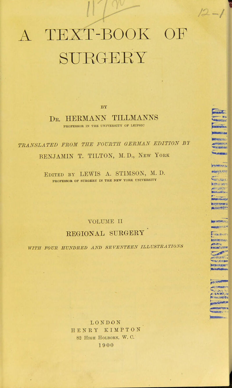 A TEXT-BOOK OF SUKGERY BY De. HERMANN TILLMANNS PROFESSOR IN THE UNIVBRSITY OP LBIP8IC TRANSLATED FROM THE FOURTH GERMAN EDITION BY BENJAMIN T. TILTON, M. D., New York Edited by LEWIS A. STIMSON, M. D. PROFESSOR OF BURQKRY IN THE NEW YORK UNIVERSITY VOLUME II REGIONAL SURGERY* WITH FOUR HUNDRED AND SEVENTEEN ILLUSTRATIONS LONDON HENRY KIMPTON 82 High Holborn, W. 0. 1900