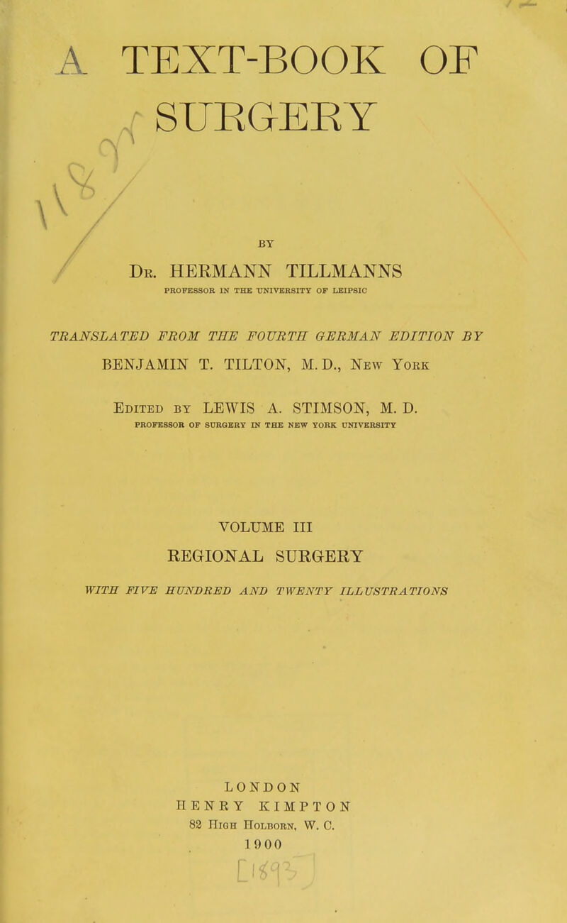 A TEXT-BOOK OF SUEOEEY BY De. HERMANN TILLMANNS PROFESSOR IN THE ■UNIVERSITY OP LEIPSIC TRANSLATED FROM THE FOURTH GERMAN EDITION BY BENJAMIN T. TILTON, M. D., New York Edited by LEWIS A. STIMSON, M. D. PROFESSOR OP SURGERY IN THE NEW YORK UNIVERSITY VOLUME III REGIONAL SURGERY WITH FIVE HUNDRED AND TWENTY ILLUSTRATIONS LONDON HENRY KIMPTON 82 High Holborn, W. C. 1900