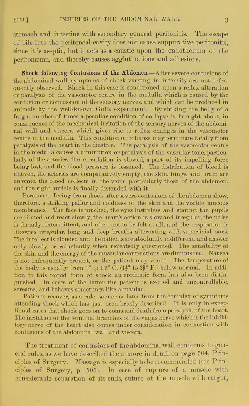 stomach and intestine with secondary general peritonitis. The escape of bile into the peritoneal cavity does not cause suppurative peritonitis, since it is aseptic, but it acts as a caustic upon the endothelium of the peritonaeum, and thereby causes agglutinations and adhesions. Shock following Contusions of the Abdomen.—After severe contusions of the abdominal wall, symptoms of shock varying in intensity are not infre- quently observed. Shock in this case is conditioned upon a reflex alteration or paralysis of the vasomotor centre in the medulla which is caused by the contusion or concussion of the sensory nerves, and which can be produced in animals by the well-known Goltz experiment. By striking the belly of a frog a number of times a peculiar condition of collapse is brought about, in consequence of the mechanical irritation of the sensory nerves of the abdomi- nal wall and viscera which gives rise to reflex changes in the vasomotor centre in the medulla. This condition of collapse may tex'minate fatally from paralysis of the heart in the diastole. The paralysis of the vasomotor centre in the medulla causes a diminution or paralysis of the vascular tone, particu- larly of the arteries, the circulation is slowed, a part of its impelling force being lost, and the blood pressure is lessened. The distribution of blood is uneven, the arteries are comparatively empty, the skin, lungs, and brain are anaamic, the blood collects in the veins, particularly those of the abdomen, and the right auricle is finally distended with it. Persons suffering from shock after severe contusions of the abdomen show, therefore, a striking pallor and coldness of the skin and the visible mucous membranes. The face is pinched, the eyes lustreless and staring, the pupils are dilated and react slowly, the heart's action is slow and irregular, the pulse is thready, intermittent, and often not to be felt at all, and the respiration is likewise irregular, long and deep breaths alternating with superficial ones. The intellect is clouded and the patients are absolutely indifferent, and answer only slowly or reluctantly when repeatedly questioned. The sensibility of the skin and the energy of the muscular contractions are diminished. Nausea is not infrequently present, or the patient may vomit. The temperature of the body is usually from 1° to I'S C. (If to 2|° F.) below normal. In addi- tion to this torpid form of shock, an erethistic form has also been distin- guished. In cases of the latter the patient is excited and uncontrollable, screams, and behaves sometimes like a maniac. Patients recover, as a rule, sooner or later from the complex of symptoms attending shock which has just been briefly described. It is only in excep- tional cases that shock goes on to coma and death from paralysis of the heart. The irritation of the terminal branches of the vagus nerve which is the inhibi- tory nerve of the heart also comes under consideration in connection with contusions of the abdominal wall and viscera. The treatment of contusions of the abdominal wall conforms to gen- eral males, as we have described them more in detail on page 504, Prin- ciples of Surgery. Massage is especially to be recommended (see Prin- ciples of Surgery, p. 505). In case of rupture of a muscle with considerable separation of its ends, suture of the muscle with catgut,