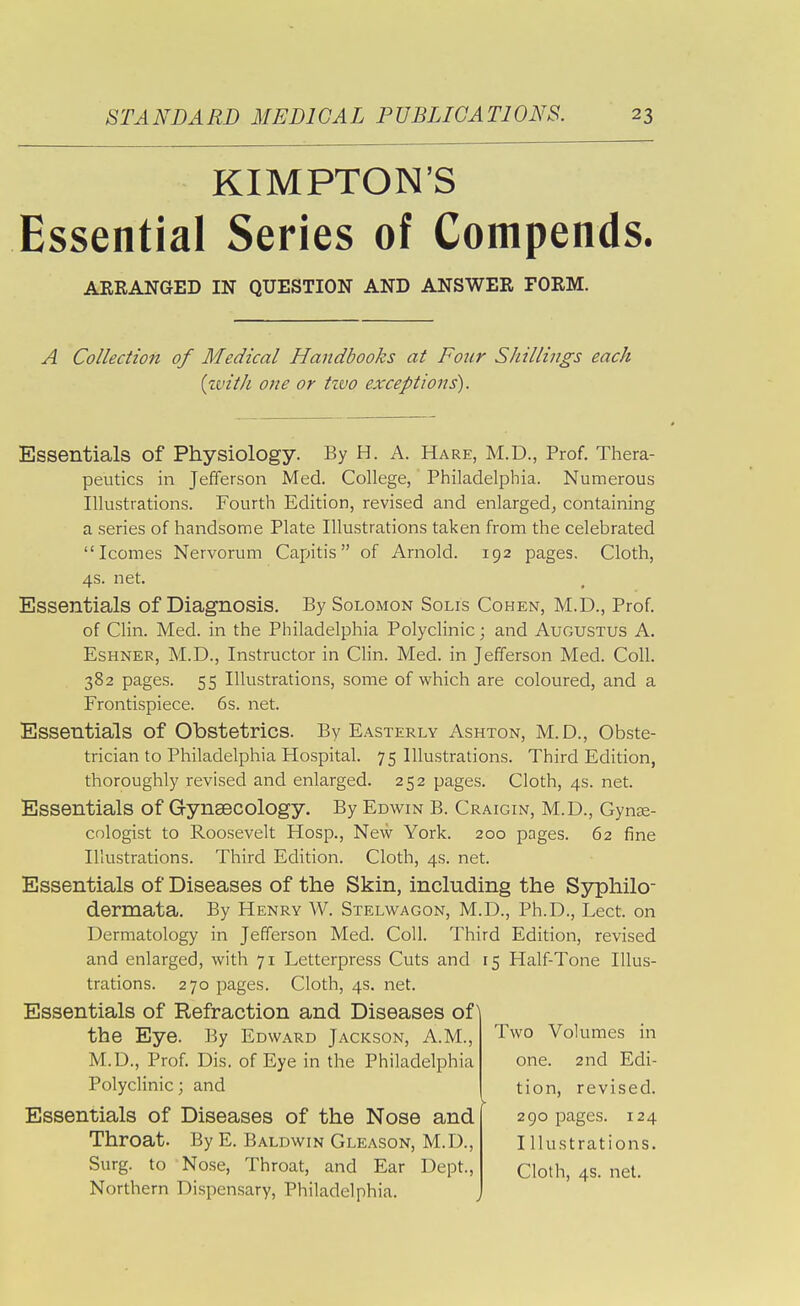 KIMPTON'S Essential Series of Compends. ARRANGED IN QUESTION AND ANSWER FORM. A Collection of Medical Handbooks at Four Shillings each {with one or tzvo exceptions). Essentials of Physiology. By H. A. Hare, M.D., Prof. Thera- peutics in Jefferson Med. College, Philadelphia. Numerous Illustrations. Fourth Edition, revised and enlarged, containing a series of handsome Plate Illustrations taken from the celebrated Icomes Nervorum Capitis of Arnold. 192 pages. Cloth, 4s. net. Essentials of Diagnosis. By Solomon Solis Cohen, M.D., Prof of Clin. Med. in the Philadelphia Polyclinic; and Augustus A. EsHNER, M.D., Instructor in CHn. Med. in Jefferson Med. Coll. 382 pages. 55 Illustrations, some of which are coloured, and a Frontispiece. 6s. net. Essentials of Obstetrics. By Easterly Ashton, M.D., Obste- trician to Philadelphia Hospital. 75 Illustrations. Third Edition, thoroughly revised and enlarged. 252 pages. Cloth, 4s. net. Essentials of Gynaecology. By Edwin B. Craigin, M.D., Gynse- cologist to Roosevelt Hosp., New York. 200 pages. 62 fine Illustrations. Third Edition. Cloth, 4s. net. Essentials of Diseases of the Skin, including the Syphilo- dermata. By Henry W. Stelwagon, M.D., Ph.D., Lect. on Dermatology in Jefferson Med. Coll. Third Edition, revised and enlarged, with 71 Letterpress Cuts and 15 Half-Tone Illus- trations. 270 pages. Cloth, 4s. net. Essentials of Refraction and Diseases of the Eye. By Edward Jackson, A.M., M.D., Prof. Dis. of Eye in the Philadelphia Polyclinic; and Essentials of Diseases of the Nose and Throat. By E. Baldwin Gleason, M.D., Surg, to Nose, Throat, and Ear Dept., Northern Di.spensary, Philadelphia. Two Volumes in one. 2nd Edi- tion, revised. 290 pages. 124 I llustrations.