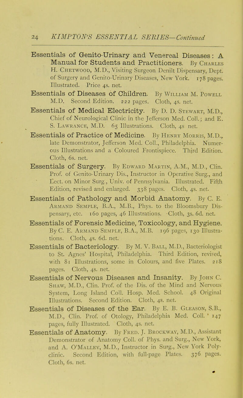 Essentials of Genito-Urinary and Venereal Diseases: A Manual for Students and Practitioners. By Charles H. Chetwood, M.D., Visiting Surgeon Denilt Dispensary, Dept. of Surgery and Genito-Urinary Diseases, New York. 178 pages. Illustrated. Price 4s. net. Essentials of Diseases of Children. By William M. Powell M.D. Second Edition. 222 pages. Cloth, 4s. net. Essentials of Medical Electricity. By D. D. Stewart, M.D,, Chief of Neurological Clinic in the Jefferson Med. Coll.; and E. S. Lawrance, M.D. 65 Illustrations. Cloth, 4s net. Essentials of Practice of Medicine. By Henry Morris, M.D.,. late Demonstrator, Jefferson Med. Coll., Philadelphia. Numer- ous Illustrations and a Coloured Frontispiece. Third Edition. Cloth, 6s. net. Essentials of Surgery. By Edward Martin, A.M., M.D., Clin. Prof, of Genito-Urinary Dis., Instructor in Operative Surg., and Eect. on Minor Surg., Univ. of Pennsylvania. Illustrated. Fifth Edition, revised and enlarged. 338 pages. Cloth, 4s. net. Essentials of Pathology and Morbid Anatomy. By C. E. Armand Semple, B.A., M.B., Phys. to the Bloomsbury Dis- pensary, etc. 160 pages, 46 Illustrations. Cloth, 3s. 6d. net. Essentials of Forensic Medicine, Toxicology, and Hygiene. By C. E. Armand Semple, B.A., M.B. 196 page.^, 130 Illustra- tions. Cloth, 4s. 6d. net. Essentials of Bacteriology. By M. V. Ball, M.D., Bacteriologist to St. Agnes' Hospital, Philadelphia. Third Edition, revised, with 81 Illustrations, some in Colours, and five Plates. 218 pages. Cloth, 4s. net. Essentials of Nervous Diseases and Insanity. By John C. Shaw, M.D., Clin. Prof, of the Dis. of the Mind and Nerv'ous System, Long Island Coll. PIosp. Med. School. 48 Original Illustrations. Second Edition. Cloth, 4s. net. Essentials of Diseases of the Ear. By E. B. Gleason, S.B., M.D., Clin. Prof, of Otology, Philadelphia Med. Coll. ' 147 pages, fully Illustrated. Cloth, 4s. net. Essentials of Anatomy. By Fred. J. Brockwav, M.D., Assistant Demonstrator of Anatomy Coll. of Phys. and Surg., New York, and A. O'Malley, M.D., Instructor in Surg., New York Poly- clinic. Second Edition, with full-page Plates. 376 pages. Cloth, 6s. net.