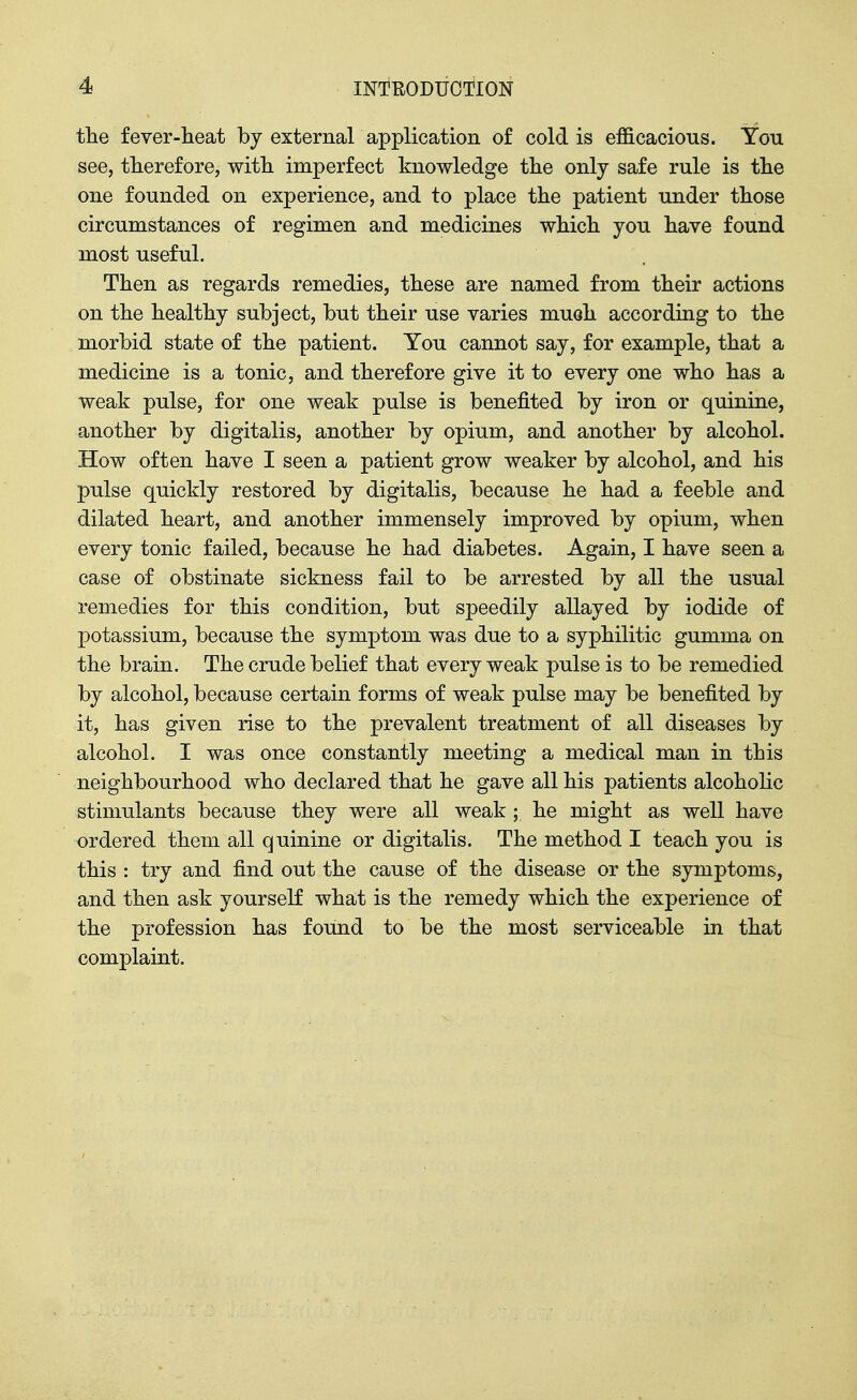 the fever-heat by external application of cold is efficacious. You see, therefore, with imperfect knowledge the only safe rule is the one founded on experience, and to place the patient under those circumstances of regimen and medicines which you have found most useful. Then as regards remedies, these are named from their actions on the healthy subject, but their use varies mueh according to the morbid state of the patient. You cannot say, for example, that a medicine is a tonic, and therefore give it to every one who has a weak pulse, for one weak pulse is benefited by iron or quinine, another by digitalis, another by opium, and another by alcohol. How often have I seen a patient grow weaker by alcohol, and his pulse quickly restored by digitalis, because he had a feeble and dilated heart, and another immensely improved by opium, when every tonic failed, because he had diabetes. Again, I have seen a case of obstinate sickness fail to be arrested by all the usual remedies for this condition, but speedily allayed by iodide of potassium, because the symptom was due to a syphilitic gumma on the brain. The crude belief that every weak pulse is to be remedied by alcohol, because certain forms of weak pulse may be benefited by it, has given rise to the prevalent treatment of all diseases by alcohol. I was once constantly meeting a medical man in this neighbourhood who declared that he gave all his patients alcoholic stimulants because they were all weak ; he might as well have ordered them all quinine or digitalis. The method I teach you is this : try and find out the cause of the disease or the symptoms, and then ask yourself what is the remedy which the experience of the profession has found to be the most serviceable in that complaint.