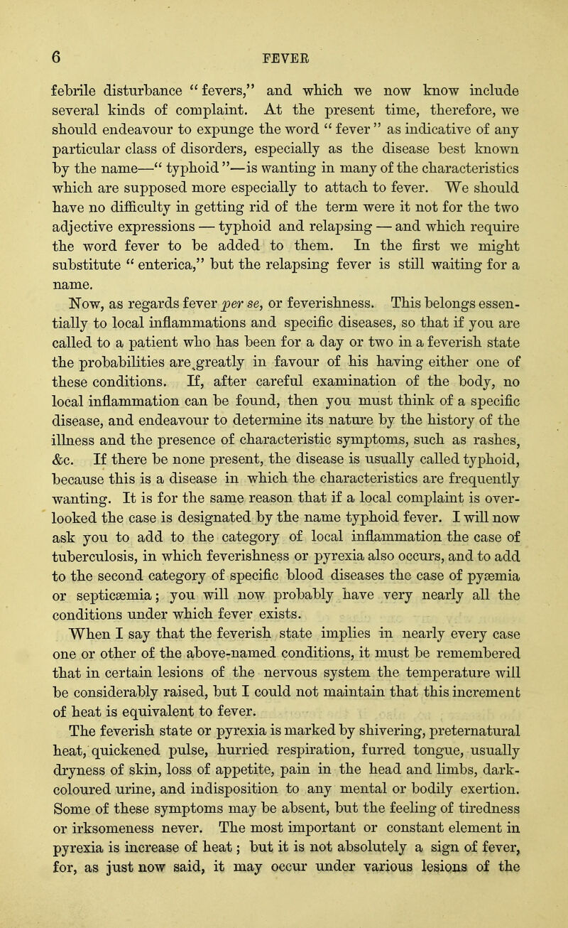 febrile disturbance  fevers, and wbicli we now know include several kinds of complaint. At tbe present time, therefore, we should endeavour to expunge tbe word  fever  as indicative of any particular class of disorders, especially as the disease best known by the name— typhoid —is wanting in many of the characteristics which are supposed more especially to attach to fever. We should have no difficulty in getting rid of the term were it not for the two adjective expressions — typhoid and relapsing — and which require the word fever to be added to them. In the first we might substitute  enterica, but the relapsing fever is still waiting for a name. Now, as regards fever j9er se, or feverishness. This belongs essen- tially to local inflammations and specific diseases, so that if you are called to a patient who has been for a day or two in a feverish state the probabilities are^greatly in favour of his having either one of these conditions. If, after careful examination of the body, no local inflammation can be found, then you must think of a specific disease, and endeavour to determine its nature by the history of the illness and the presence of characteristic symptoms, such as rashes, &c. If there be none present, the disease is usually called typhoid, because this is a disease in which the characteristics are frequently wanting. It is for the same reason that if a local complaint is over- looked the case is designated by the name typhoid fever. I will now ask you to add to the category of local inflammation the case of tuberculosis, in which feverishness or pyrexia also occurs, and to add to the second category of specific blood diseases the case of pyaemia or septicaemia; you will now probably have very nearly all the conditions under which fever exists. When I say that the feverish state implies in nearly every case one or other of the above-named conditions, it must be remembered that in certain lesions of the nervous system the temperature will be considerably raised, but I could not maintain that this increment of heat is equivalent to fever. The feverish state or pyrexia is marked by shivering, preternatural heat, quickened pulse, hurried respiration, furred tongue, usually dryness of skin, loss of appetite, pain in the head and limbs, dark- coloured urine, and indisposition to any mental or bodily exertion. Some of these symptoms may be absent, but the feeling of tiredness or irksomeness never. The most important or constant element in pyrexia is increase of heat; but it is not absolutely a sign of fever, for, as just now said, it may occur under various lesions of the