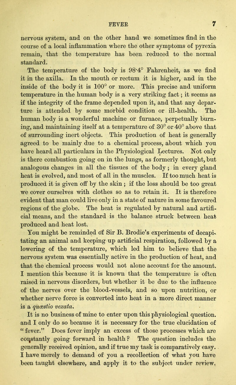 nervous system, and on the other hand we sometimes find in the course of a local inflammation where the other symptoms of pyrexia remain, that the temperature has been reduced to the normal standard. The temperature of the body is 98*4° Fahrenheit, as we find it in the axilla. In the mouth or rectum it is higher, and in the inside of the body it is 100° or more. This precise and uniform temperature in the human body is a very striking fact; it seems as if the integrity of the frame depended upon it, and that any depar- ture is attended by some morbid condition or ill-health. The human body is a wonderful machine or furnace, perpetually burn- ing, and maintaining itself at a temperature of 30° or 40° above that of surrounding inert objects. This production of heat is generally agreed to be mainly due to a chemical process, about which you have heard all particulars in the Physiological Lectures. Not only is there combustion going on in the lungs, as formerly thought, but analogous changes in all the tissues of the body ; in every gland heat is evolved, and most of all in the muscles. If too much heat is produced it is given off by the skin ; if the loss should be too great we cover ourselves with clothes so as to retain it. It is therefore evident that man could live only in a state of nature in some favoured regions of the globe. The heat is regulated by natural and artifi- cial means, and the standard is the balance struck between heat produced and heat lost. You might be reminded of Sir B. Brodie's experiments of decapiv tating an animal and keeping up artificial respiration, followed by a lowering of the temperature, which led him to believe that the nervous system was essentially active in the production of heat, and that the chemical process would not alone account for the amount. I mention this because it is known that the temperature is often raised in nervous disorders, but whether it be due to the influence of the nerves over the blood-vessels, and so upon nutrition, or whether nerve force is converted into heat in a more direct manner is a qucestio vexata. It is no business of mine to enter upon this physiological question, and I only do so because it is necessary for the true elucidation of  fever. Does fever imply an excess of those processes which are coi^stantly going forward in health? The question includes the generally received opinion, and if true my task is comparatively easy. I have merely to demand of you a recollection of what you have been taught elsewhere, and apply it to the subject under review.