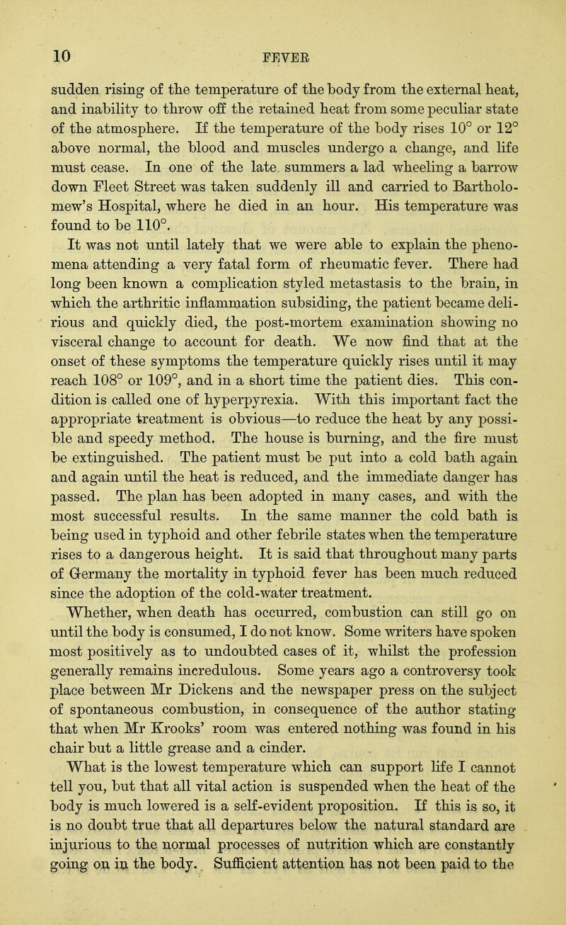 sudden rising of tlie temperature of tlie body from tlie external heat, and inability to tbrow off tbe retained beat from some peculiar state of tbe atmosphere. If the temperature of the body rises 10° or 12° above normal, tbe blood and muscles undergo a change, and life must cease. In one of the late summers a lad wheeling a barrow down Fleet Street was taken suddenly ill and carried to Bartholo- mew's Hospital, where he died in an hour. His temperature was found to be 110°. It was not until lately that we were able to explain the pheno- mena attending a very fatal form of rheumatic fever. There had long been known a complication styled metastasis to the brain, in which the arthritic inflammation subsiding, the patient became deli- rious and quickly died, the post-mortem examination showing no visceral change to account for death. We now find that at the onset of these symptoms the temperature quickly rises until it may reach 108° or 109°, and in a short time the patient dies. This con- dition is called one of hyperpyrexia. With this important fact the appropriate treatment is obvious—to reduce the heat by any possi- ble and speedy method. The house is burning, and the fire must be extinguished. The patient must be put into a cold bath again and again until the heat is reduced, and the immediate danger has passed. The plan has been adopted in many cases, and with the most successful results. In the same manner the cold bath is being used in typhoid and other febrile states when the temperature rises to a dangerous height. It is said that throughout many parts of Germany the mortality in typhoid fevei' has been much reduced since the adoption of the cold-water treatment. Whether, when death has occurred, combustion can still go on until the body is consumed, I do not know. Some writers have spoken most positively as to undoubted cases of it, whilst the profession generally remains incredulous. Some years ago a controversy took place between Mr Dickens and the newspaper press on the subject of spontaneous combustion, in consequence of the author stating that when Mr Krooks' room was entered nothing was found in his chair but a little grease and a cinder. What is the lowest temperature which can support life I cannot tell you, but that all vital action is suspended when the heat of the body is much lowered is a self-evident proposition. If this is so, it is no doubt true that all departures below the natural standard are injurious to the normal processes of nutrition which are constantly going on in the body. Sufiicient attention has not been paid to the