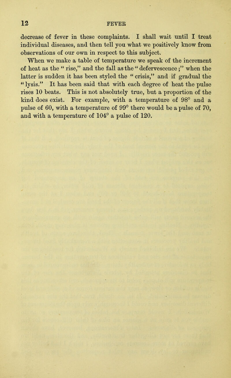 decrease of fever in these complaints. I shall wait until I treat individual diseases, and then tell you what we positively know from observations of our own in respect to this subject. When we make a table of temperature we speak of the increment of heat as the  rise, and the fall as the  defervescence; when the latter is sudden it has been styled the  crisis, and if gradual the  lysis. It has been said that with each degree of heat the pulse rises 10 beats. This is not absolutely true, but a proportion of the kind does exist. For example, with a temperature of 98° and a pulse of 60, with a temperature of 99° there would be a pulse of 70, and with a temperature of 104° a pulse of 120.