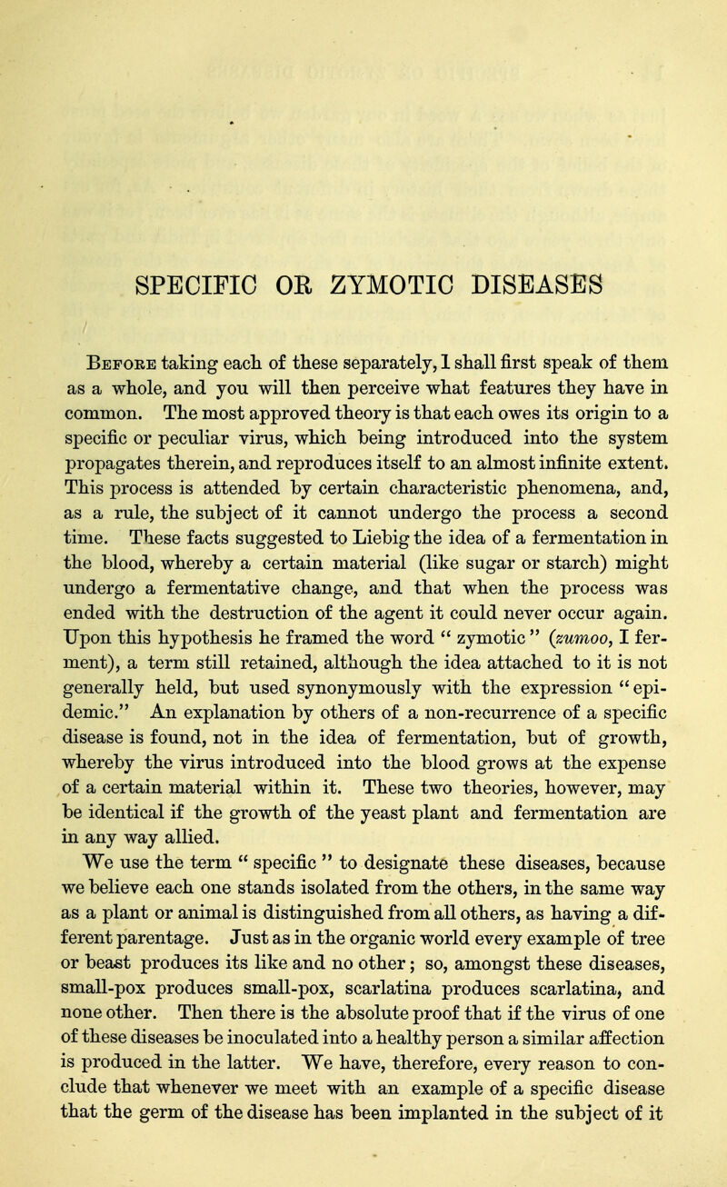 SPECIFIC OR ZYMOTIC DISEASES Before taking eacli of these separately, 1 shall first speak of them as a whole, and jou will then perceive what features they have in common. The most approved theory is that each owes its origin to a specific or peculiar virus, which being introduced into the system propagates therein, and reproduces itself to an almost infinite extent. This process is attended by certain characteristic phenomena, and, as a rule, the subject of it cannot undergo the process a second time. These facts suggested to Liebig the idea of a fermentation in the blood, whereby a certain material (like sugar or starch) might undergo a fermentative change, and that when the process was ended with the destruction of the agent it could never occur again. Upon this hypothesis he framed the word  zymotic  (zumoo, I fer- ment), a term still retained, although the idea attached to it is not generally held, but used synonymously with the expression  epi- demic. An explanation by others of a non-recurrence of a specific disease is found, not in the idea of fermentation, but of growth, whereby the virus introduced into the blood grows at the expense of a certain material within it. These two theories, however, may be identical if the growth of the yeast plant and fermentation are in any way allied. We use the term  specific  to designate these diseases, because we believe each one stands isolated from the others, in the same way as a plant or animal is distinguished from all others, as having a dif- ferent parentage. Just as in the organic world every example of tree or beast produces its like and no other; so, amongst these diseases, small-pox produces small-pox, scarlatina produces scarlatina, and none other. Then there is the absolute proof that if the virus of one of these diseases be inoculated into a healthy person a similar affection is produced in the latter. We have, therefore, every reason to con- clude that whenever we meet with an example of a specific disease that the germ of the disease has been implanted in the subject of it