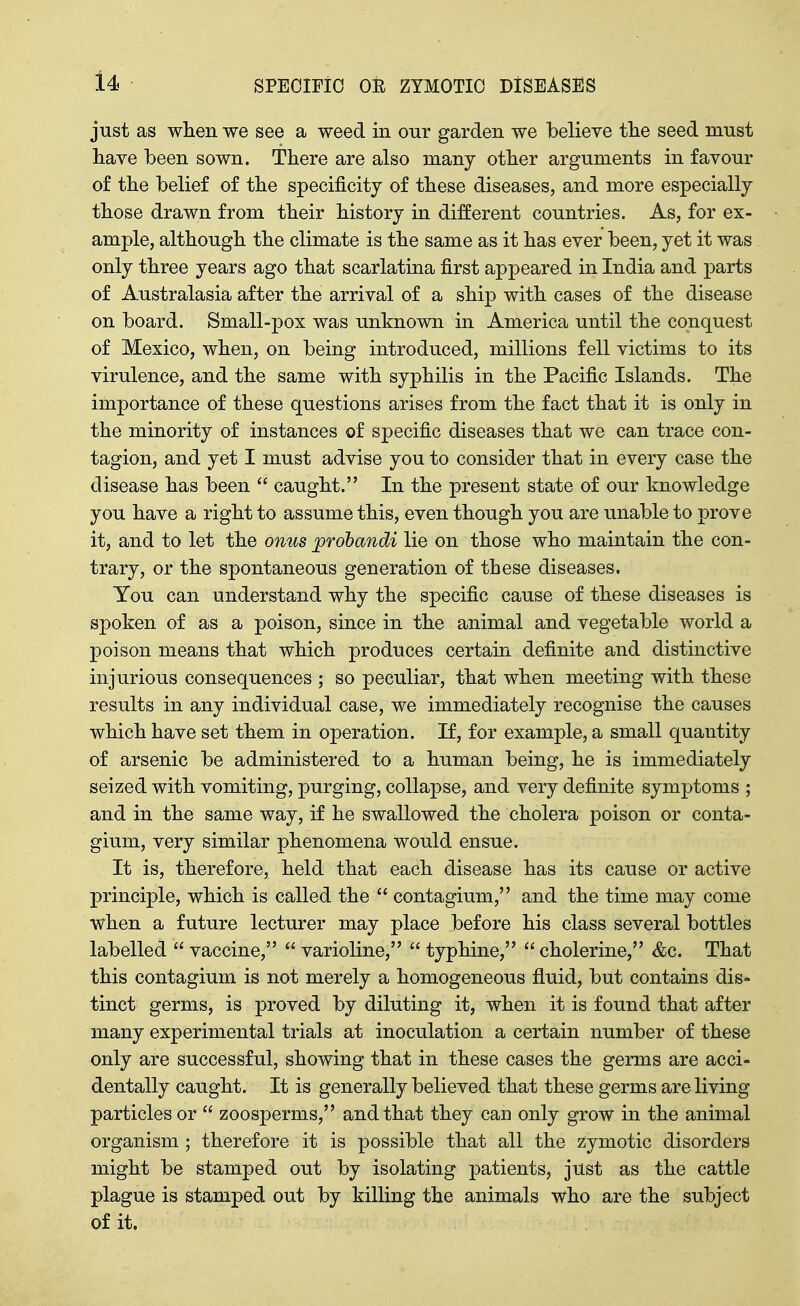 just as when we see a weed in onr garden we believe tlie seed must liave been sown. There are also many other arguments in favour of the belief of the specificity of these diseases, and more especially those drawn from their history in different countries. As, for ex- ample, although the climate is the same as it has ever been, yet it was only three years ago that scarlatina first appeared in India and parts of Australasia after the arrival of a ship with cases of the disease on board. Small-pox was unknown in America until the conquest of Mexico, when, on being introduced, millions fell victims to its virulence, and the same with syphilis in the Pacific Islands. The importance of these questions arises from the fact that it is only in the minority of instances of specific diseases that we can trace con- tagion, and yet I must advise you to consider that in every case the disease has been  caught. In the present state of our knowledge you have a right to assume this, even though you are unable to prove it, and to let the onus probandi lie on those who maintain the con- trary, or the spontaneous generation of these diseases. You can understand why the specific cause of these diseases is spoken of as a poison, since in the animal and vegetable world a poison means that which produces certain definite and distinctive injurious consequences ; so peculiar, that when meeting with these results in any individual case, we immediately recognise the causes which have set them in operation. If, for example, a small quantity of arsenic be administered to a human being, he is immediately seized with vomiting, purging, collapse, and very definite symptoms ; and in the same way, if he swallowed the cholera poison or conta- gium, very similar phenomena would ensue. It is, therefore, held that each disease has its cause or active principle, which is called the  contagium, and the time may come when a future lecturer may place before his class several bottles labelled  vaccine,  varioline,  typhine,  cholerine, &c. That this contagium is not merely a homogeneous fluid, but contains dis- tinct germs, is proved by diluting it, when it is found that after many experimental trials at inoculation a certain number of these only are successful, showing that in these cases the germs are acci- dentally caught. It is generally believed that these germs are living particles or  zoosperms, and that they can only grow in the animal organism ; therefore it is possible that all the zymotic disorders might be stamped out by isolating patients, just as the cattle plague is stamped out by killing the animals who are the subject of it.