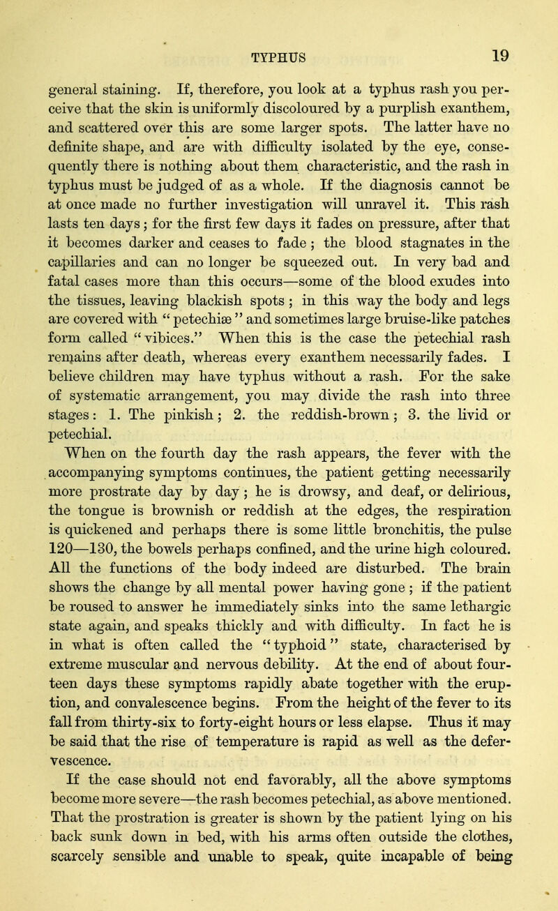 general staining. If, therefore, you look at a typhus rash you per- ceive that the skin is uniformly discoloured by a purplish exanthem, and scattered over this are some larger spots. The latter have no definite shape, and are with dif&culty isolated by the eye, conse- quently there is nothing about them characteristic, and the rash in typhus must be judged of as a whole. If the diagnosis cannot be at once made no further investigation will unravel it. This rash lasts ten days; for the first few days it fades on pressure, after that it becomes darker and ceases to fade ; the blood stagnates in the capillaries and can no longer be squeezed out. In very bad and fatal cases more than this occurs—some of the blood exudes into the tissues, leaving blackish spots ; in this way the body and legs are covered with  petechise  and sometimes large bruise-like patches form called vibices. When this is the case the petechial rash remains after death, whereas every exanthem necessarily fades. I believe children may have typhus without a rash. For the sake of systematic arrangement, you may divide the rash into three stages: 1. The pinkish; 2. the reddish-brown; 3. the livid or petechial. When on the fourth day the rash appears, the fever with the accompanying symptoms continues, the patient getting necessarily more prostrate day by day ; he is drowsy, and deaf, or delirious, the tongue is brownish or reddish at the edges, the respiration is quickened and perhaps there is some little bronchitis, the pulse 120—130, the bowels perhaps confined, and the urine high coloured. All the functions of the body indeed are disturbed. The brain shows the change by all mental power having gone ; if the patient be roused to answer he immediately sinks into the same lethargic state again, and speaks thickly and with difiiculty. In fact he is in what is often called the  typhoid state, characterised by extreme muscular and nervous debility. At the end of about four- teen days these symptoms rapidly abate together with the erup- tion, and convalescence begins. From the height of the fever to its fall from thirty-six to forty-eight hours or less elapse. Thus it may be said that the rise of temperature is rapid as well as the defer- vescence. If the case should not end favorably, all the above symptoms become more severe—the rash becomes petechial, as above mentioned. That the prostration is greater is shown by the patient lying on his back sunk down in bed, with his arms often outside the clothes, scarcely sensible and unable to speak, quite incapable of being