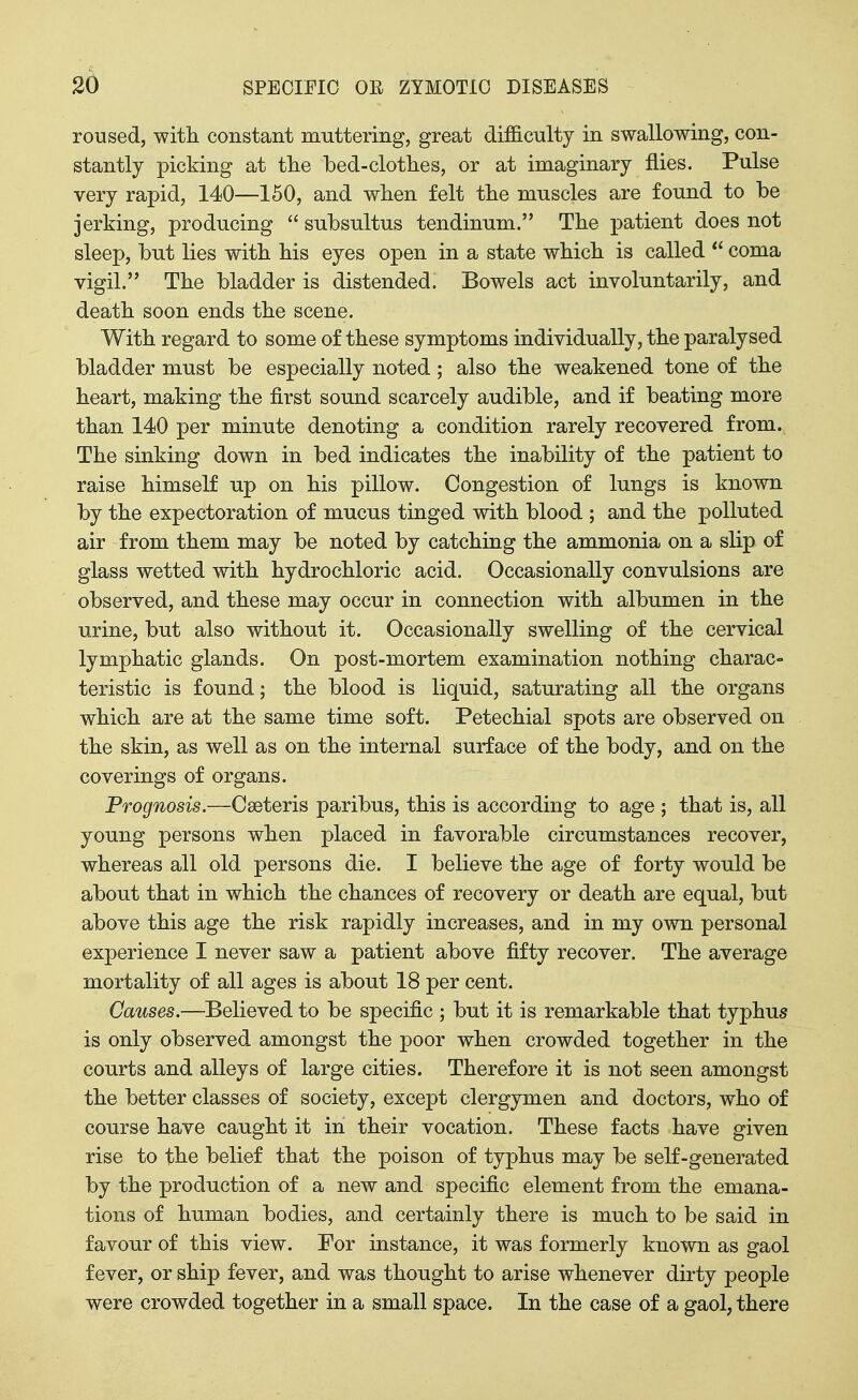 roused, with constant muttering, great difficulty in swallowing, con- stantly picking at the bed-clothes, or at imaginary flies. Pulse very rapid, 140—150, and when felt the muscles are found to be jerking, producing  subsultus tendinum. The patient does not sleep, but lies with his eyes open in a state which is called  coma vigil. The bladder is distended. Bowels act involuntarily, and death soon ends the scene. With regard to some of these symptoms individually, the paralysed bladder must be especially noted; also the weakened tone of the heart, making the first sound scarcely audible, and if beating more than 140 per minute denoting a condition rarely recovered from. The sinking down in bed indicates the inability of the patient to raise himself up on his pillow. Congestion of lungs is known by the expectoration of mucus tinged with blood ; and the polluted air from them may be noted by catching the ammonia on a slip of glass wetted with hydrochloric acid. Occasionally convulsions are observed, and these may occur in connection with albumen in the urine, but also without it. Occasionally swelling of the cervical lymphatic glands. On post-mortem examination nothing charac- teristic is found; the blood is liquid, saturating all the organs which are at the same time soft. Petechial spots are observed on the skin, as well as on the internal surface of the body, and on the coverings of organs. Prognosis.—Cseteris paribus, this is according to age ; that is, all young persons when placed in favorable circumstances recover, whereas all old persons die. I believe the age of forty would be about that in which the chances of recovery or death are equal, but above this age the risk rapidly increases, and in my own personal experience I never saw a patient above fifty recover. The average mortality of all ages is about 18 per cent. Causes.—Believed to be specific ; but it is remarkable that typhus is only observed amongst the poor when crowded together in the courts and alleys of large cities. Therefore it is not seen amongst the better classes of society, except clergymen and doctors, who of course have caught it in their vocation. These facts have given rise to the belief that the poison of typhus may be self-generated by the production of a new and specific element from the emana- tions of human bodies, and certainly there is much to be said in favour of this view. For instance, it was formerly known as gaol fever, or ship fever, and was thought to arise whenever dirty people were crowded together in a small space. In the case of a gaol, there