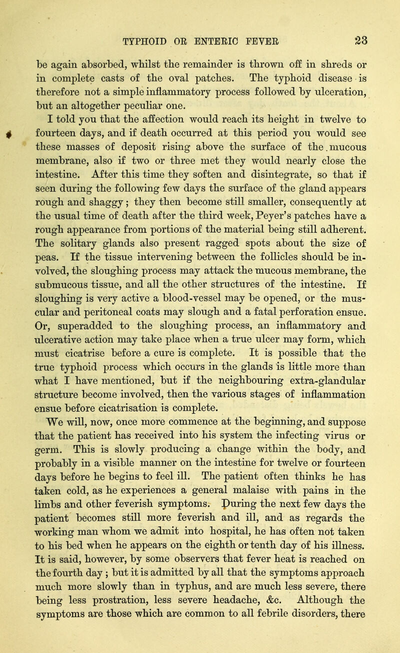 be again absorbed, wMlst the remainder is thrown of£ in shreds or in complete casts of the oval patches. The typhoid disease is therefore not a simple inflammatory process followed by ulceration, but an altogether peculiar one. I told you that the affection would reach its height in twelve to f fourteen days, and if death occurred at this period you would see these masses of deposit rismg above the surface of the.mucous membrane, also if two or three met they would nearly close the intestine. After this time they soften and disintegrate, so that if seen during the following few days the surface of the gland appears rough and shaggy; they then become still smaller, consequently at the usual time of death after the third week, Peyer's patches have a rough appearance from portions of the material being still adherent. The solitary glands also present ragged spots about the size of peas. If the tissue intervening between the follicles should be in- volved, the sloughing process may attack the mucous membrane, the submucous tissue, and all the other structures of the intestine. If sloughing is very active a blood-vessel may be opened, or the mus- cular and peritoneal coats may slough and a fatal perforation ensue. Or, superadded to the sloughing process, an inflammatory and ulcerative action may take place when a true ulcer may form, which must cicatrise before a cure is complete. It is possible that the true typhoid process which occurs in the glands is little more than what I have mentioned, but if the neighbouring extra-glandular structure become involved, then the various stages of inflammation ensue before cicatrisation is complete. We will, now, once more commence at the beginning, and suppose that the patient has received into his system the infecting virus or germ. This is slowly producing a change within the body, and probably in a visible manner on the intestine for twelve or fourteen days before he begins to feel ill. The patient often thinks he has taken cold, as he experiences a general malaise with pains in the limbs and other feverish symptoms, puring the next few days the patient becomes still more feverish and ill, and as regards the working man whom we admit into hospital, he has often not taken to his bed when he appears on the eighth or tenth day of his illness. It is said, however, by some observers that fever heat is reached on the fourth day ; but it is admitted by all that the symptoms approach much more slowly than in typhus, and are much less severe, there being less prostration, less severe headache, &c. Although the symptoms are those which are common to all febrile disorders, there