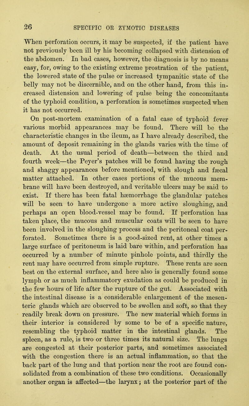 When perforation occurs, it may be suspected, if the patient have not previously been ill by bis becoming collapsed with distension of the abdomen. In bad cases, however, the diagnosis is by no means easy, for, owing to the existing extreme prostration of the patient, the lowered state of the pulse or increased tympanitic state of the belly may not be discernible, and on the other hand, from this in- creased distension and lowering of pulse being the concomitants of the typhoid condition, a perforation is sometimes suspected when it has not occurred. On post-mortem examination of a fatal case of typhoid fever various morbid appearances may be found. There will be the characteristic changes in the ileum, as I have already described, the amount of deposit remaining in the glands varies with the time of death. At the usual period of death—between the third and fourth week—the Peyer's patches will be found having the rough and shaggy appearances before mentioned, with slough and faecal matter attached. In other cases portions of the mucous mem- brane will have been destroyed, and veritable ulcers may be said to exist. If there has been fatal haemorrhage the glandular patches will be seen to have undergone a more active sloughing, and perhaps an open blood-vessel may be found. If perforation has taken place, the mucous and muscular coats will be seen to have been involved in the sloughing process and the peritoneal coat per- forated. Sometimes there is a good-sized rent, at other times a large surface of peritoneum is laid bare within, and perforation has occurred by a number of minute pinhole points, and thirdly the rent may have occurred from simple rupture. These rents are seen best on the external surface, and here also is generally found some lymph or as much inflammatory exudation as could be produced in the few hours of life after the rupture of the gut. Associated with the intestinal disease is a considerable enlargement of the mesen- teric glands which are observed to be swollen and soft, so that they readily break down on pressure. The new material which forms in their interior is considered by some to be of a specific nature, resembling the typhoid matter in the intestinal glands. The spleen, as a rule, is two or three times its natural size. The lungs are congested at their posterior parts, and sometimes associated with the congestion there is an actual inflammation, so that the back part of the lung and that portion near the root are found con- solidated from a combination of these two conditions. Occasionally another organ is affected—the larynx; at the posterior part of the
