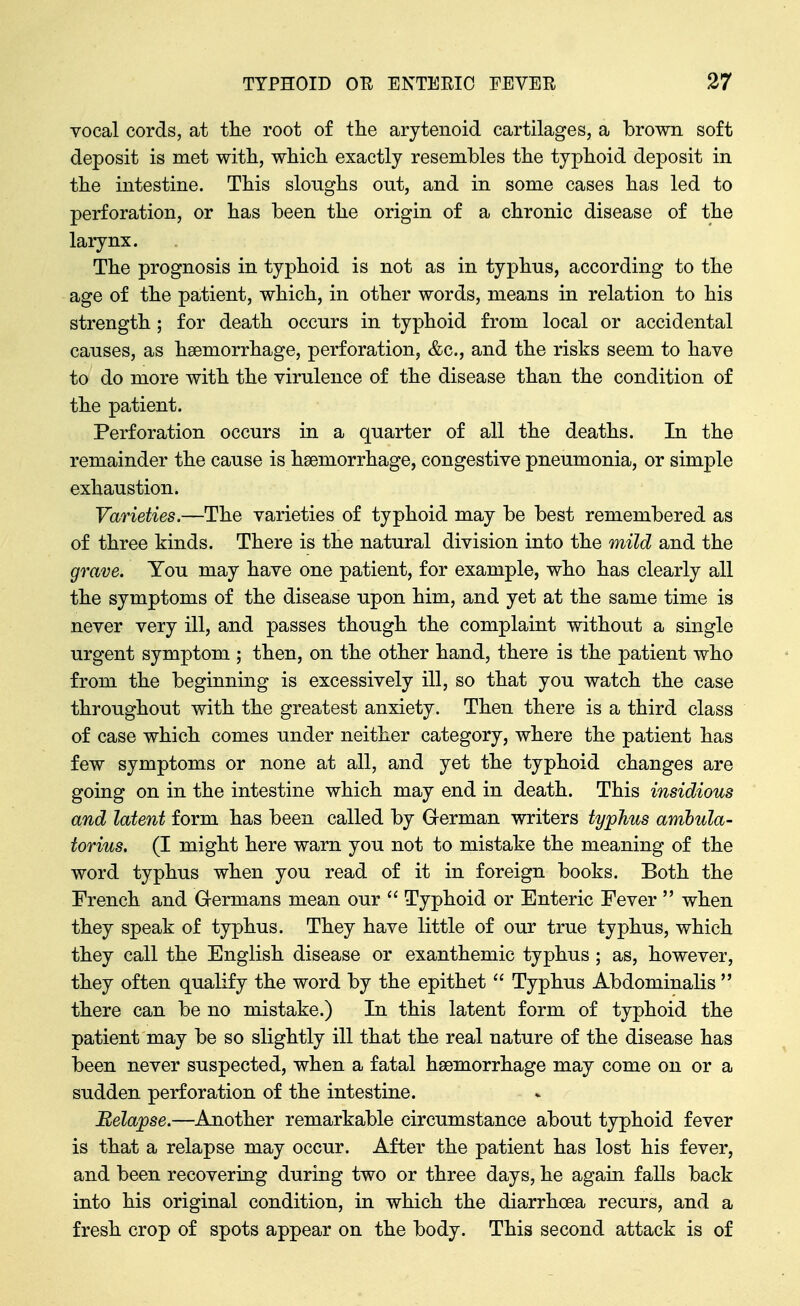 vocal cords, at the root of tlie arytenoid cartilages, a brown soft deposit is met with, whicli exactly resembles tbe typlioid deposit in the intestine. This sloughs out, and in some cases has led to perforation, or has been the origin of a chronic disease of the laiynx. The prognosis in typhoid is not as in typhus, according to the age of the patient, which, in other words, means in relation to his strength; for death occurs in typhoid from local or accidental causes, as haemorrhage, perforation, &c., and the risks seem to have to do more with the virulence of the disease than the condition of the patient. Perforation occurs in a quarter of all the deaths. In the remainder the cause is haemorrhage, congestive pneumonia, or simple exhaustion. Varieties.—The varieties of typhoid may be best remembered as of three kinds. There is the natural division into the mild and the grave. You may have one patient, for example, who has clearly all the symptoms of the disease upon him, and yet at the same time is never very ill, and passes though the complaint without a single urgent symptom ; then, on the other hand, there is the patient who from the beginning is excessively ill, so that you watch the case throughout with the greatest anxiety. Then there is a third class of case which comes under neither category, where the patient has few symptoms or none at all, and yet the typhoid changes are going on in the intestine which may end in death. This insidious and latent form has been called by German writers typhus amhula- torius. (I might here warn you not to mistake the meaning of the word typhus when you read of it in foreign books. Both the French and Germans mean our  Typhoid or Enteric Fever  when they speak of typhus. They have little of our true typhus, which they call the English disease or exanthemic typhus ; as, however, they often qualify the word by the epithet  Typhus Abdominalis  there can be no mistake.) In this latent form of typhoid the patient may be so slightly ill that the real nature of the disease has been never suspected, when a fatal haemorrhage may come on or a sudden perforation of the intestine. Relapse.—Another remarkable circumstance about typhoid fever is that a relapse may occur. After the patient has lost his fever, and been recovering during two or three days, he again falls back into his original condition, in which the diarrhoea recurs, and a fresh crop of spots appear on the body. This second attack is of