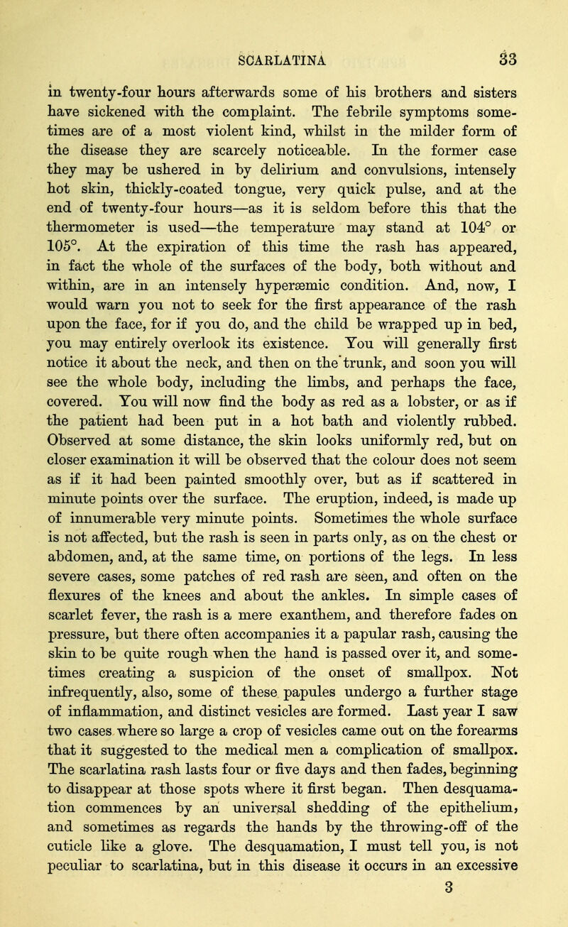 in twenty-four Hours afterwards some of Ms brothers and sisters have sickened with the complaint. The febrile symptoms some- times are of a most violent kind, whilst in the milder form of the disease they are scarcely noticeable. In the former case they may be ushered in by delirium and convulsions, intensely hot skin, thickly-coated tongue, very quick pulse, and at the end of twenty-four hours—as it is seldom before this that the thermometer is used—the temperature may stand at 104° or 105°. At the expiration of this time the rash has appeared, in fact the whole of the surfaces of the body, both without and within, are in an intensely hypersemic condition. And, now, I would warn you not to seek for the first appearance of the rash upon the face, for if you do, and the child be wrapped up in bed, you may entirely overlook its existence. You will generally first notice it about the neck, and then on the*trunk, and soon you will see the whole body, including the limbs, and perhaps the face, covered. You will now find the body as red as a lobster, or as if the patient had been put in a hot bath and violently rubbed. Observed at some distance, the skin looks uniformly red, but on closer examination it will be observed that the colour does not seem as if it had been painted smoothly over, but as if scattered in minute points over the surface. The eruption, indeed, is made up of innumerable very minute points. Sometimes the whole surface is not affected, but the rash is seen in parts only, as on the chest or abdomen, and, at the same time, on portions of the legs. In less severe cases, some patches of red rash are seen, and often on the flexures of the knees and about the ankles. In simple cases of scarlet fever, the rash is a mere exanthem, and therefore fades on pressure, but there often accompanies it a papular rash, causing the skin to be quite rough when the hand is passed over it, and some- times creating a suspicion of the onset of smallpox. Not infrequently, also, some of these papules undergo a further stage of inflammation, and distinct vesicles are formed. Last year I saw two cases where so large a crop of vesicles came out on the forearms that it suggested to the medical men a complication of smallpox. The scarlatina rash lasts four or five days and then fades, beginning to disappear at those spots where it first began. Then desquama- tion commences by an universal shedding of the epithelium, and sometimes as regards the hands by the throwing-off of the cuticle like a glove. The desquamation, I must tell you, is not peculiar to scarlatina, but in this disease it occurs in an excessive 3