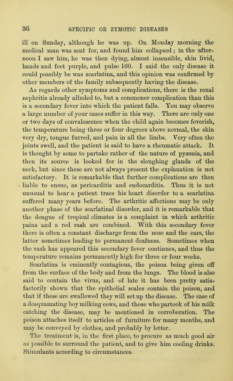 ill on Sunday, althougli lie was up. On Monday morning tlie medical man was sent for, and found Mm collapsed ; in tte after- noon I saw him, lie was tlien dying, almost insensible, skin livid, hands and feet purple, and pulse 160. I said the only disease it could possibly be was scarlatina, and this opinion was confirmed by other members of the family subsequently having the disease. As regards other symptoms and complications, there is the renal nephritis already alluded to, but a commoner complication than this is a secondary fever into which the patient falls. You may observe a large number of your cases suffer in this way. There are only one or two days of convalescence when the child again becomes feverish, the temperature being three or four degrees above normal, the skin very dry, tongue furred, and pain in all the limbs. Very often the joints swell, and the patient is said to have a rheumatic attack. It is thought by some to partake rather of the nature of pyaemia, and then its source is looked for in the sloughing glands of the neck, but since these are not always present the explanation is not satisfactory. It is remarkable that further complications are then liable to ensue, as pericarditis and endocarditis. Thus it is not unusual to hear a patient trace his heart disorder to a scarlatina suffered many years before. The arthritic affections may be only another phase of the scarlatinal disorder, and it is remarkable that the dengue of tropical climates is a complaint in which arthritic pains and a red rash are combined. With this secondary fever there is often a constant discharge from the nose and the ears, the latter sometimes leading to permanent deafness. Sometimes when the rash has appeared this secondary fever continues, and thus the temperature remains permanently high for three or four weeks. Scarlatina is eminently contagious, the poison being given off from the surface of the body and from the lungs. The blood is also said to contain the virus, and of late it has been pretty satis- factorily shown that the epithelial scales contain the poison, and that if these are swallowed they will set up the disease. The case of a desquamating boy milking cows, and those who partook of his milk catching the disease, may be mentioned in corroboration. The poison attaches itself to articles of furniture for many months, and may be conveyed by clothes, and probably by letter. The treatment is, in the first place, to procure as much good air as possible to surround the patient, and to give him cooling drinks. Stimulants according to circumstances.
