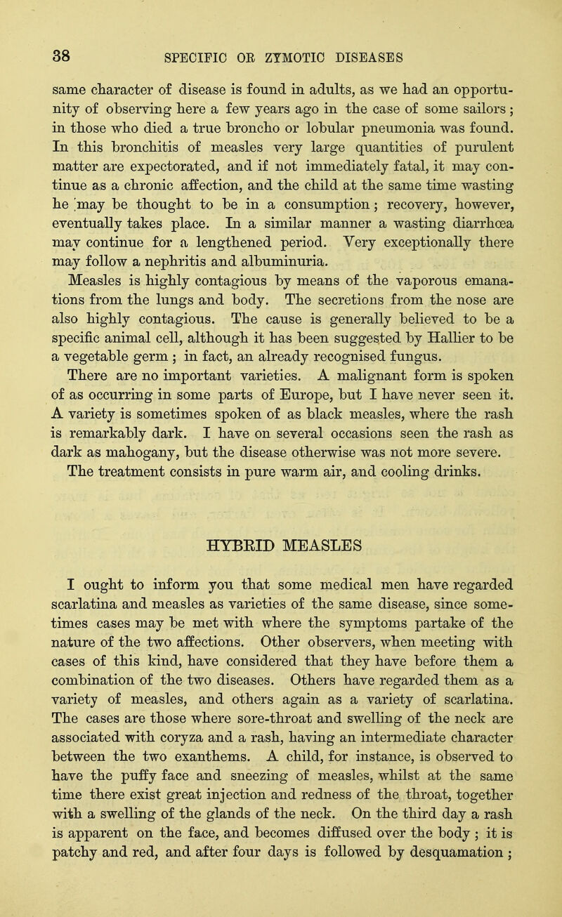 same cliaracter of disease is found in adults, as we had an opportu- nity of observing here a few years ago in the case of some sailors ; in tliose who died a true broncho or lobular pneumonia was found. In this bronchitis of measles very large quantities of purulent matter are expectorated, and if not immediately fatal, it may con- tinue as a chronic affection, and the child at the same time wasting he ,may be thought to be in a consumption; recovery, however, eventually takes place. In a similar manner a wasting diarrhoea may continue for a lengthened period. Very exceptionally there may follow a nephritis and albuminuria. Measles is highly contagious by means of the vaporous emana- tions from the lungs and body. The secretions from the nose are also highly contagious. The cause is generally believed to be a specific animal cell, although it has been suggested by Hallier to be a vegetable germ ; in fact, an already recognised fungus. There are no important varieties. A malignant form is spoken of as occurring in some parts of Europe, but I have never seen it. A variety is sometimes spoken of as black measles, where the rash is remarkably dark. I have on several occasions seen the rash as dark as mahogany, but the disease otherwise was not more severe. The treatment consists in pure warm air, and cooling drinks. HYBEID MEASLES I ought to inform you that some medical men have regarded scarlatina and measles as varieties of the same disease, since some- times cases may be met with where the symptoms partake of the nature of the two affections. Other observers, when meeting with cases of this kind, have considered that they have before them a combination of the two diseases. Others have regarded them as a variety of measles, and others again as a variety of scarlatina. The cases are those where sore-throat and swelling of the neck are associated with coryza and a rash, having an intermediate character between the two exanthems. A child, for instance, is observed to have the puffy face and sneezing of measles, whilst at the same time there exist great injection and redness of the throat, together with a swelling of the glands of the neck. On the third day a rash is apparent on the face, and becomes diffused over the body ; it is patchy and red, and after four days is followed by desquamation ;