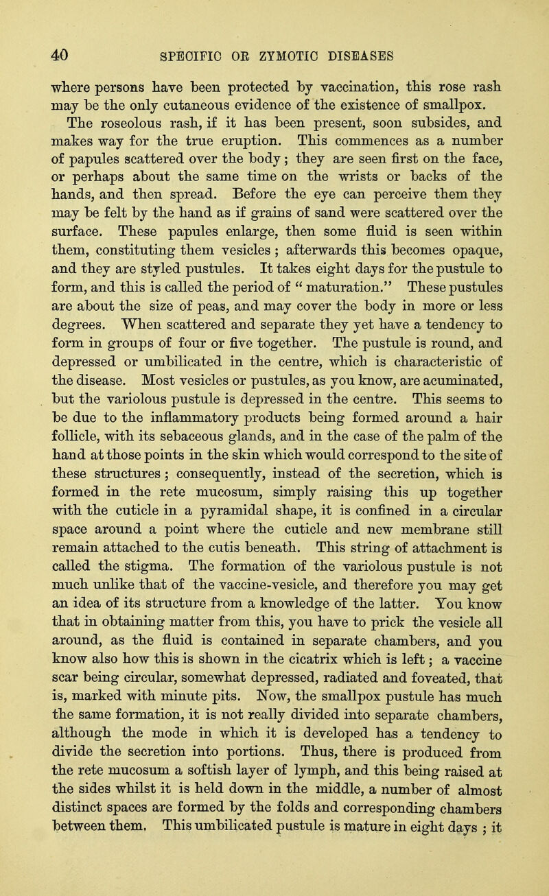 wliere persons liave been protected by vaccination, this rose rasli may be the only cutaneous evidence of tbe existence of smallpox. The roseolous rash, if it has been present, soon subsides, and makes way for the true eruption. This commences as a number of papules scattered over the body; they are seen first on the face, or perhaps about the same time on the wrists or backs of the hands, and then spread. Before the eye can perceive them they may be felt by the hand as if grains of sand were scattered over the surface. These papules enlarge, then some fluid is seen within them, constituting them vesicles ; afterwards this becomes opaque, and they are styled pustules. It takes eight days for the pustule to form, and this is called the period of  maturation. These pustules are about the size of peas, and may cover the body in more or less degrees. When scattered and separate they yet have a tendency to form in groups of four or five together. The pustule is round, and depressed or umbilicated in the centre, which is characteristic of the disease. Most vesicles or pustules, as you know, are acuminated, but the variolous pustule is depressed in the centre. This seems to be due to the inflammatory products being formed around a hair follicle, with its sebaceous glands, and in the case of the palm of the hand at those points in the skin which would correspond to the site of these structures ; consequently, instead of the secretion, which is formed in the rete mucosum, simply raising this up together with the cuticle in a pyramidal shape, it is confined in a circular space around a point where the cuticle and new membrane still remain attached to the cutis beneath. This string of attachment is called the stigma. The formation of the variolous pustule is not much unlike that of the vaccine-vesicle, and therefore you may get an idea of its structure from a knowledge of the latter. You know that in obtaining matter from this, you have to prick the vesicle all around, as the fluid is contained in separate chambers, and you know also how this is shown in the cicatrix which is left; a vaccine scar being circular, somewhat depressed, radiated and foveated, that is, marked with minute pits. Now, the smallpox pustule has much the same formation, it is not really divided into separate chambers, although the mode in which it is developed has a tendency to divide the secretion into portions. Thus, there is produced from the rete mucosum a softish layer of lymph, and this being raised at the sides whilst it is held down in the middle, a number of almost distinct spaces are formed by the folds and corresponding chambers between them. This umbilicated pustule is mature in eight days ; it