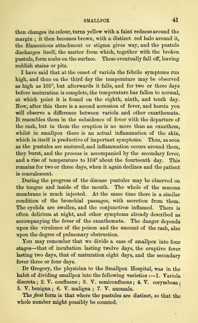 tlien changes its colour, turns yellow with a faint redness around the margin ; it then becomes brown, with a distinct red halo around it, the filamentous attachment or stigma gives way, and the pustule discharges itself, the matter from which, together with the broken pustule, form scabs on the surface. These eventually fall off, leaving reddish stains or pits. I have said that at the onset of variola the febrile symptoms run high, and thus on the third day the temperature may be observed as high as 105°, but afterwards it falls, and for two or three days before maturation is complete, the temperature has fallen to normal, at which point it is found on the eighth, ninth, and tenth day. Now, after this there is a second accession of fever, and herein you will observe a difference between variola and other exanthemata. It resembles them in the subsidence of fever with the departure of the rash, but in them the eruption is no more than an exanthem, whilst in smallpox there is an actual inflammation of the skin, which in itself is productive of important symptoms. Thus, as soon as the pustules are matured, and inflammation occurs around them, they burst, and the process is accompanied by the secondary fever, and a rise of temperature to 104° about the fourteenth day. This remains for two or three days, when it again declines and the patient is convalescent. During the progress of the disease pustules may be observed on the tongue and inside of the mouth. The whole of the mucous membrane is much injected. At the same time there is a similar condition of the bronchial passages, with secretion from them. The eyelids are swollen, and the conjunctivse inflamed. There is often delirium at night, and other symptoms already described as accompanying the fever of the exanthemata. The danger depends upon the virulence of the poison and the amount of the rash, also upon the degree of pulmonary obstruction. You may remember that we divide a case of smallpox into four stages—that of incubation lasting twelve days, the eruptive fever lasting two days, that of maturation eight days, and the secondary fever three or four days. Dr Gregory, the physician to the Smallpox Hospital, was in the habit of dividing smallpox into the following varieties :—1. Variola discreta; 2. V. confluens; 3. V. semiconfluens; 4. Y. corymbosaj 5. V. benigna; 6. V. maligna ; 7. V. anomala. The first form is that where the pustules are distinct, so that the wjiole number might possibly be counted;