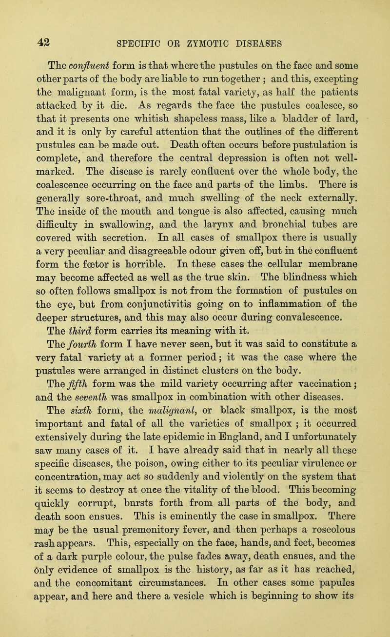 Tlie confluent form is tliat where tlie pustules on tlie face and some other parts of the body are liable to run together ; and this, excepting the malignant form, is the most fatal variety, as half the patients attacked by it die. As regards the face the pustules coalesce, so that it presents one whitish shapeless mass, like a bladder of lard, and it is only by careful attention that the outlines of the different pustules can be made out. Death often occurs before pustulation is complete, and therefore the central depression is often not well- marked. The disease is rarely confluent over the whole body, the coalescence occurring on the face and parts of the limbs. There is generally sore-throat, and much swelling of the neck externally. The inside of the mouth and tongue is also affected, causing much difficulty in swallowing, and the larynx and bronchial tubes are covered with secretion. In all cases of smallpox there is usually a very peculiar and disagreeable odour given off, but in the confluent form the foBtor is horrible. In these cases the cellular membrane may become affected as well as the true skin. The blindness which so often follows smallpox is not from the formation of pustules on the eye, but from conjunctivitis going on to inflammation of the deeper structures, and this may also occur during convalescence. The third form carries its meaning with it. The fourth form I have never seen, but it was said to constitute a very fatal variety at a former period; it was the case where the pustules were arranged in distinct clusters on the body. The fifth form was the mild variety occurring after vaccination; and the seventh was smallpox in combination with other diseases. The sixth form, the malignant, or black smallpox, is the most important and fatal of all the varieties of smallpox ; it occurred extensively during the late epidemic in England, and I unfortunately saw many cases of it. I have already said that in nearly all these specific diseases, the poison, owing either to its peculiar virulence or concentration, may act so suddenly and violently on the system that it seems to destroy at once the vitality of the blood. This becoming quickly corrupt, bursts forth from all parts of the body, and death soon ensues. This is eminently the case in smallpox. There may be the usual premonitory fever, and then perhaps a roseolous rash appears. This, especially on the face, hands, and feet, becomes of a dark purple colour, the pulse fades away, death ensues, and the only evidence of smallpox is the history, as far as it has reached, and the concomitant circumstances. In other cases some papules appear, and here and there a vesicle which is beginning to show its